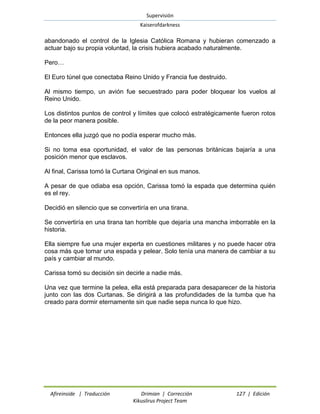 Supervisión 
Kaiserofdarkness 
Afireinside | Traducción Drimian | Corrección 127 | Edición 
Kikuslirus Project Team 
abandonado el control de la Iglesia Católica Romana y hubieran comenzado a actuar bajo su propia voluntad, la crisis hubiera acabado naturalmente. 
Pero… 
El Euro túnel que conectaba Reino Unido y Francia fue destruido. 
Al mismo tiempo, un avión fue secuestrado para poder bloquear los vuelos al Reino Unido. 
Los distintos puntos de control y límites que colocó estratégicamente fueron rotos de la peor manera posible. 
Entonces ella juzgó que no podía esperar mucho más. 
Si no toma esa oportunidad, el valor de las personas británicas bajaría a una posición menor que esclavos. 
Al final, Carissa tomó la Curtana Original en sus manos. 
A pesar de que odiaba esa opción, Carissa tomó la espada que determina quién es el rey. 
Decidió en silencio que se convertiría en una tirana. 
Se convertiría en una tirana tan horrible que dejaría una mancha imborrable en la historia. 
Ella siempre fue una mujer experta en cuestiones militares y no puede hacer otra cosa más que tomar una espada y pelear. Solo tenía una manera de cambiar a su país y cambiar al mundo. 
Carissa tomó su decisión sin decirle a nadie más. 
Una vez que termine la pelea, ella está preparada para desaparecer de la historia junto con las dos Curtanas. Se dirigirá a las profundidades de la tumba que ha creado para dormir eternamente sin que nadie sepa nunca lo que hizo. 
 