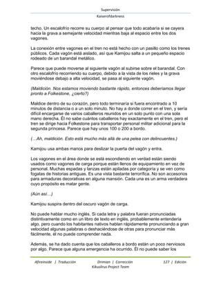 Supervisión 
Kaiserofdarkness 
Afireinside | Traducción Drimian | Corrección 127 | Edición 
Kikuslirus Project Team 
techo. Un escalofrío recorre su cuerpo al pensar que todo acabaría si se cayera hacia la grava a semejante velocidad mientras baja al espacio entre los dos vagones. La conexión entre vagones en el tren no está hecho con un pasillo como los trenes públicos. Cada vagón está aislado, así que Kamijou salta a un pequeño espacio rodeado de un barandal metálico. Parece que puede moverse al siguiente vagón al subirse sobre el barandal. Con otro escalofrío recorriendo su cuerpo, debido a la vista de los rieles y la grava moviéndose debajo a alta velocidad, se pasa al siguiente vagón. (Maldición. Nos estamos moviendo bastante rápido, entonces deberíamos llegar pronto a Folkestone, ¿cierto?) Maldice dentro de su corazón, pero todo terminaría si fuera encontrado a 10 minutos de distancia o a un solo minuto. No hay a donde correr en el tren, y sería difícil encargarse de varios caballeros reunidos en un solo punto con una sola mano derecha. Él no sabe cuántos caballeros hay exactamente en el tren, pero el tren se dirige hacia Folkestone para transportar personal militar adicional para la segunda princesa. Parece que hay unos 100 o 200 a bordo. (…Ah, maldición. Esto está mucho más allá de una pelea con delincuentes.) Kamijou usa ambas manos para deslizar la puerta del vagón y entra. Los vagones en el área donde se está escondiendo en verdad están siendo usados como vagones de carga porque están llenos de equipamiento en vez de personal. Muchas espadas y lanzas están apiladas por categoría y se ven como fogatas de historias antiguas. Es una vista bastante terrorífica. No son accesorios para armaduras decorativas en alguna mansión. Cada una es un arma verdadera cuyo propósito es matar gente. (Aún así…) Kamijou suspira dentro del oscuro vagón de carga. No puede hablar mucho inglés. Si cada letra y palabra fueran pronunciadas distintivamente como en un libro de texto en inglés, probablemente entendería algo, pero cuando los habitantes nativos hablan rápidamente pronunciando a gran velocidad algunas palabras o deshaciéndose de otras para pronunciar más fácilmente, él no puede comprender nada. 
Además, se ha dado cuenta que los caballeros a bordo están un poco nerviosos por algo. Parece que alguna emergencia ha ocurrido. Él no puede saber los  