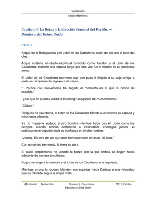 Supervisión 
Kaiserofdarkness 
Afireinside | Traducción Drimian | Corrección 127 | Edición 
Kikuslirus Project Team 
Capitulo 8: La Reina y la Elección General del Pueblo. — Bandera_del_Reino_Unido. 
Parte 1 
Acqua de la Retaguardia y el Líder de los Caballeros están de pie uno al lado del otro. Acqua sostiene el objeto espiritual conocido como Ascalon y el Líder de los Caballeros sostiene una espada larga que una vez fue el núcleo de su poderosa arma. El Líder de los Caballeros murmura algo que pudo ir dirigido a su viejo amigo o pudo ser simplemente algo para él mismo. ―…Parece que nuevamente ha llegado el momento en el que te confíe mi espalda.‖ ―¿Así que no puedes utilizar a Hrunting? Asegúrate de no estorbarme.‖ ―Cállate.‖ Después de esa charla, el Líder de los Caballeros blande suavemente su espada y mira hacia adelante. Ya no mantiene vigilado al otro hombre mientras habla con él. Justo como los tiempos cuando ambos derrotaron a incontables enemigos juntos, él prácticamente deposita toda su confianza en el otro hombre. ―Vamos. Es hora de ver que tanto hemos crecido en estos 10 años.‖ Con un sonido tremendo, la tierra se abre. El suelo simplemente no soportó la fuerza con la que ambos se dirigen hacia adelante de manera simultánea. Acqua se dirige a la derecha y el Líder de los Caballeros a la izquierda. Mientras ambos la rodean, blanden sus espadas hacia Carissa a una velocidad que es difícil de seguir a simple vista.  