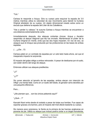 Supervisión 
Kaiserofdarkness 
Afireinside | Traducción Drimian | Corrección 127 | Edición 
Kikuslirus Project Team 
―Tch.‖ Carissa le responde a Acqua. Gira su cuerpo para esquivar la espada de 3.5 metros mientras utiliza la velocidad de ese movimiento para blandir la Curtana Original alrededor de su cuerpo. Un objeto dimensional creado actúa como un escudo que detiene la espada del Líder de los Caballeros. ―Vas a perder tu cabeza,‖ le susurra Carissa a Acqua mientras se encuentran a una distancia extremadamente corta. Inmediatamente después, dos ataques cortantes chocan. Acqua y Ascalon responden al ataque diagonal que les fue enviado. Manteniendo el poder de la Curtana Original en mente, evita que las dos hojas impacten. En vez de eso, se asegura que el choque sea producido por las protecciones en las bases de ambas espadas. (… ¿¡Ow…!?) Carissa peleó en un combate de espadas por un solo lado hasta ahora, así que el inesperado impacto le sorprende. El impacto del golpe obliga a ambos retroceder. A pesar de deslizarse por el suelo, aún están dentro del rango de ataque. Entonces utilizan sus ataques predilectos. ―¡¡!!‖ ―¿¡!?‖ Sin poner atención al tamaño de las espadas, ambos atacan con intención de infligir una herida fatal. Como en un duelo del Oeste, el ganador sería decidido por una pequeña diferencia. Pero… ―¡¡No piensen que… son los únicos peleando aquí!!‖ ―¿Qué-…?‖ Kanzaki Kaori entra desde el costado a pesar de todas sus heridas. Fue capaz de soportar gracias a la barrera, pero el impacto del misil afectó bastante su cuerpo. 
De manera poco sorpresiva, la Santa es la primera de las fuerzas anglicanas en ponerse de pie. Utiliza su ataque que incluso podría cortar a un ángel monoteísta,  