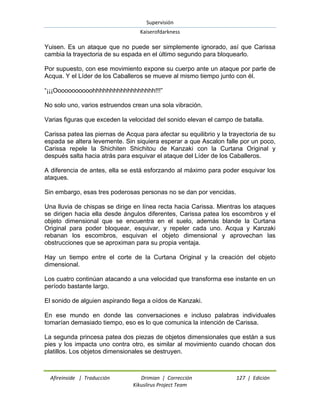 Supervisión 
Kaiserofdarkness 
Afireinside | Traducción Drimian | Corrección 127 | Edición 
Kikuslirus Project Team 
Yuisen. Es un ataque que no puede ser simplemente ignorado, así que Carissa cambia la trayectoria de su espada en el último segundo para bloquearlo. Por supuesto, con ese movimiento expone su cuerpo ante un ataque por parte de Acqua. Y el Líder de los Caballeros se mueve al mismo tiempo junto con él. ―¡¡¡Ooooooooooohhhhhhhhhhhhhhhhhh!!!‖ No solo uno, varios estruendos crean una sola vibración. Varias figuras que exceden la velocidad del sonido elevan el campo de batalla. Carissa patea las piernas de Acqua para afectar su equilibrio y la trayectoria de su espada se altera levemente. Sin siquiera esperar a que Ascalon falle por un poco, Carissa repele la Shichiten Shichitou de Kanzaki con la Curtana Original y después salta hacia atrás para esquivar el ataque del Líder de los Caballeros. A diferencia de antes, ella se está esforzando al máximo para poder esquivar los ataques. Sin embargo, esas tres poderosas personas no se dan por vencidas. Una lluvia de chispas se dirige en línea recta hacia Carissa. Mientras los ataques se dirigen hacia ella desde ángulos diferentes, Carissa patea los escombros y el objeto dimensional que se encuentra en el suelo, además blande la Curtana Original para poder bloquear, esquivar, y repeler cada uno. Acqua y Kanzaki rebanan los escombros, esquivan el objeto dimensional y aprovechan las obstrucciones que se aproximan para su propia ventaja. Hay un tiempo entre el corte de la Curtana Original y la creación del objeto dimensional. Los cuatro continúan atacando a una velocidad que transforma ese instante en un período bastante largo. El sonido de alguien aspirando llega a oídos de Kanzaki. En ese mundo en donde las conversaciones e incluso palabras individuales tomarían demasiado tiempo, eso es lo que comunica la intención de Carissa. La segunda princesa patea dos piezas de objetos dimensionales que están a sus pies y los impacta uno contra otro, es similar al movimiento cuando chocan dos platillos. Los objetos dimensionales se destruyen.  