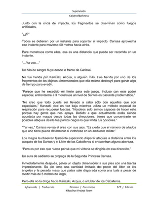 Supervisión 
Kaiserofdarkness 
Afireinside | Traducción Drimian | Corrección 127 | Edición 
Kikuslirus Project Team 
Junto con la onda de impacto, los fragmentos se diseminan como fuegos artificiales. ―¿¡!?‖ Todos se detienen por un instante para soportar el impacto. Carissa aprovecha ese instante para moverse 50 metros hacia atrás. Para monstruos como ellos, esa es una distancia que puede ser recorrida en un instante. ―…Ya veo…‖ Un hilo de sangre fluye desde la frente de Carissa. No fue herida por Kanzaki, Acqua, o alguien más. Fue herida por uno de los fragmentos de los objetos dimensionales que ella misma destruyó para ganar algo de tiempo para evadir. ―Parece que he excedido mi límite para este juego. Incluso con este poder especial, enfrentarme a 3 monstruos al nivel de Santos es bastante problemático.‖ ―No creo que todo pueda ser llevado a cabo sólo con aquellos que son especiales,‖ Kanzaki dice en voz baja mientras utiliza un método especial de respiración para recuperar fuerzas. ―Nosotros solo somos capaces de hacer esto porque hay gente que nos apoya. Debido a que actualmente estás siendo apuntada por magos desde todas las direcciones, tienes que concentrarte en posibles ataques desde tus puntos ciegos lo que limita tus opciones.‖ ―Tal vez,‖ Carissa revisa el área con sus ojos. ―Es cierto que el número de aliados que uno tiene puede determinar al victorioso en un ambiente militar.‖ Los magos la observan fijamente esperando disparar ataques a distancia entre los ataques de los Santos y el Líder de los Caballeros si encuentran alguna abertura. ―Pero es por eso que nunca pensé que mi victoria se dirigiría en esa dirección.‖ Un aura de sadismo se propaga de la Segunda Princesa Carissa. Inmediatamente después, patea un objeto dimensional a sus pies con una fuerza impresionante. Su pie tiene una cantidad limitada del poder del líder de los ángeles y la pesada masa que patea sale disparada como una bala a pesar de medir más de 5 metros de largo. 
Pero ella no la dirige hacia Kanzaki, Acqua, o al Líder de los Caballeros.  