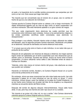 Supervisión 
Kaiserofdarkness 
Afireinside | Traducción Drimian | Corrección 127 | Edición 
Kikuslirus Project Team 
al suelo y la trayectoria de la cuchilla cambia provocando que serpentee por ahí como un ser vivo. Esto causa que haga más daño. ―No importa que tan concentrado sea el número de un grupo, eso no cambia el hecho de que es una colección de individuos.‖ Carissa apunta la Curtana Original sobre su cabeza y da un largo movimiento. El objeto dimensional gigante que se crea es algo como un techo suspendido con una leve inclinación. Ella está intentando aplastar a un gran número de magos. ―Por eso, cada organización tiene aberturas las cuales permiten que las conexiones entre individuos sean cortadas. Incluso si los pensamientos mágicos o las ondas cerebrales científicas están conectadas, esas aberturas no desaparecerán.‖ Para proteger a sus aliados, Kanzaki intenta cortar al objeto utilizando los cables del Nanasen, pero la segunda princesa Carissa interviene. Recibiendo una patada en el abdomen, Kanzaki es derribada una buena distancia hacia atrás. ―Y un grupo que se junta como si fuera un solo individuo, no es nada más que un producto de los sueños.‖ Después de ser golpeados con docenas de ataques a distancia, los magos apenas logran evitar ser aplastados por el techo suspendido que crea vibraciones que se sienten como un terremoto. Durante ese tiempo, Acqua se movió entre el techo suspendido y la tierra utilizando varios saltos a alta velocidad antes de atacar a Carissa con Ascalon. ―Además, entre más crezca el número dentro del grupo, más aberturas se crean que pueden ser cortadas.‖ Haciendo un tremendo sonido, Ascalon y la Curtana Original chocan en un punto cerca de las protecciones en la base. Sin embargo, ahora que esas conexiones han sido rotas hasta ese punto, han sido reducidos a pelear en un nivel individual en vez de cómo un grupo. Y como individuos, incluso Acqua, quien fue dañado en la pelea de Ciudad Academia, no es tan fuerte como Carissa con el poder del líder de los ángeles a su disposición mientras se encuentre dentro del Reino Unido. Después del sonido de algunos ataques intercambiándose, Acqua salta hacia atrás. O cae, pero hay una mancha de color rojo oscuro en su costado. 
―No importa si se juntan mil o diez mil, no voy a vacilar,‖ dice Carissa claramente mientras apoya la Curtana Original sobre su hombro.  