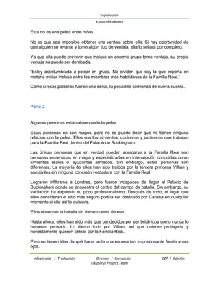 Supervisión 
Kaiserofdarkness 
Afireinside | Traducción Drimian | Corrección 127 | Edición 
Kikuslirus Project Team 
Esta no es una pelea entre niños. No es que sea imposible obtener una ventaja sobre ella. Si hay oportunidad de que alguien se levante y tome algún tipo de ventaja, ella lo sellará por completo. Ya que ella puede prevenir que incluso un enorme grupo tome ventaja, su propia ventaja no puede ser derribada. ―Estoy acostumbrada a pelear en grupo. No olviden que soy la que experta en materia militar incluso entre los miembros más habilidosos de la Familia Real.‖ Como si esas palabras fueran una señal, la pesadilla comienza de nueva cuenta. 
Parte 2 
Algunas personas están observando la pelea. Estas personas no son magos, pero no se puede decir que no tienen ninguna relación con la pelea. Ellos son los sirvientes, cocineros y jardineros que trabajan para la Familia Real dentro del Palacio de Buckingham. Las únicas personas que en verdad pueden acercarse a la Familia Real son personas entrenadas en magia y especializadas en intercepción conocidas como sirvientas reales o ayudantes armados. Sin embargo, estas personas son diferentes. La mayoría de ellos han sido traídos por la tercera princesa Villian y son civiles sin ninguna conexión verdadera con la Familia Real. Lograron infiltrarse a Londres, pero fueron incapaces de llegar al Palacio de Buckingham donde se encuentra el centro del campo de batalla. Sin embargo, su vacilación ha expuesto su poco profesionalismo. Después de todo, el lugar que ellos consideran el sitio más seguro podría ser destruido por Carissa en cualquier momento si ella así lo quisiera. Ellos observan la batalla sin darse cuenta de eso. Hasta ahora, ellos han sido más que bendecidos por ser británicos como nunca lo hubieran pensado. Lo dieron todo por Villian, así que quieren protegerla y honestamente quieren pelear por la Familia Real. 
Pero no tienen idea de qué hacer ante una escena tan impresionante frente a sus ojos.  