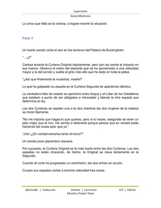 Supervisión 
Kaiserofdarkness 
Afireinside | Traducción Drimian | Corrección 127 | Edición 
Kikuslirus Project Team 
Lo único que falta es la victoria, si logran revertir la situación. 
Parte 3 
Un fuerte sonido corta el aire en los terrenos del Palacio de Buckingham. ―…¡¡!!‖ Carissa levanta la Curtana Original rápidamente, pero aún así siente el impacto en sus manos. Observa el rostro del atacante que se ha aproximado a una velocidad mayor a la del sonido y suelta el grito más alto que ha dado en toda la pelea. ―¡¡Así que finalmente te muestras, madre!!‖ Lo que ha golpeado su espada es la Curtana Segunda de apariencia idéntica. La verdadera líder de estado se aproximó entre Acqua y el Líder de los Caballeros que estaban a punto de ser obligados a retroceder y blande la otra espada que determina al rey. Las dos Curtanas se repelen una a la otra mientras las dos mujeres de la realeza se miran fijamente. ―No me importa que hagas lo que quieras, pero si lo haces, asegúrate de tener un plan mejor que el mío. He venido a detenerte porque parece que en verdad estás haciendo las cosas peor que yo.‖ ―¡Ha! ¿¡En verdad extrañas tanto el trono!?‖ Un sonido poco placentero resuena. Por supuesto, la Curtana Original es la más fuerte entre las dos Curtanas. Las dos espadas no están chocando, de hecho, la Original se clava lentamente en la Segunda. Cuando el corte ha progresado un centímetro, las dos entran en acción. Cruzan sus espadas cortas a enorme velocidad tres veces.  