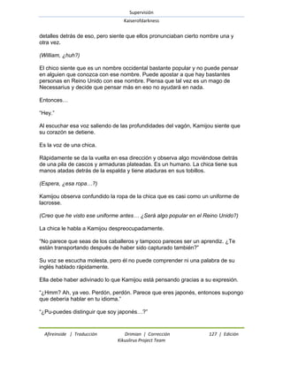 Supervisión 
Kaiserofdarkness 
Afireinside | Traducción Drimian | Corrección 127 | Edición 
Kikuslirus Project Team 
detalles detrás de eso, pero siente que ellos pronunciaban cierto nombre una y otra vez. (William, ¿huh?) El chico siente que es un nombre occidental bastante popular y no puede pensar en alguien que conozca con ese nombre. Puede apostar a que hay bastantes personas en Reino Unido con ese nombre. Piensa que tal vez es un mago de Necessarius y decide que pensar más en eso no ayudará en nada. Entonces… ―Hey.‖ Al escuchar esa voz saliendo de las profundidades del vagón, Kamijou siente que su corazón se detiene. Es la voz de una chica. Rápidamente se da la vuelta en esa dirección y observa algo moviéndose detrás de una pila de cascos y armaduras plateadas. Es un humano. La chica tiene sus manos atadas detrás de la espalda y tiene ataduras en sus tobillos. (Espera, ¿esa ropa…?) Kamijou observa confundido la ropa de la chica que es casi como un uniforme de lacrosse. (Creo que he visto ese uniforme antes… ¿Será algo popular en el Reino Unido?) La chica le habla a Kamijou despreocupadamente. ―No parece que seas de los caballeros y tampoco pareces ser un aprendiz. ¿Te están transportando después de haber sido capturado también?‖ Su voz se escucha molesta, pero él no puede comprender ni una palabra de su inglés hablado rápidamente. Ella debe haber adivinado lo que Kamijou está pensando gracias a su expresión. ―¿Hmm? Ah, ya veo. Perdón, perdón. Parece que eres japonés, entonces supongo que debería hablar en tu idioma.‖ ―¿Pu-puedes distinguir que soy japonés…?‖  