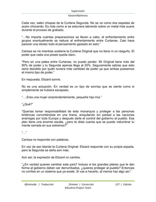 Supervisión 
Kaiserofdarkness 
Afireinside | Traducción Drimian | Corrección 127 | Edición 
Kikuslirus Project Team 
Cada vez, salen chispas de la Curtana Segunda. No se ve como dos espadas de acero chocando. Es más como si se estuviera labrando sobre un metal más suave durante el proceso de grabado. ―…No importa cuántas preparaciones se lleven a cabo, el enfrentamiento entre grupos eventualmente se reduce al enfrentamiento entre Curtanas. Casi hace parecer una idiotez todo el pensamiento gastado en esto.‖ Carissa se ríe mientras sostiene la Curtana Original que no tiene ni un rasguño. El poder que cada una posee queda claro. ―Pero en una pelea entre Curtanas, no puedo perder. Mi Original tiene más del 80% de poder y tu Segunda apenas llega al 20%. Seguramente sabías que esto sería decidido por quién tuviera más cantidad de poder ya que ambas poseemos el mismo tipo de poder.‖ En respuesta, Elizard sonríe. No es una actuación. En verdad es un tipo de sonrisa que se siente como si simplemente se hubiera escapado. ―….Eres una mujer sorprendentemente, pequeña hija mía.‖ ―¿Qué?‖ ―Querías tomar responsabilidad de esta monarquía y proteger a las personas británicas convirtiéndote en una tirana, aniquilando sin piedad a las naciones enemigas por toda Europa y después darle el control del gobierno al pueblo. Ese plan tiene una enorme escala, ¿pero te diste cuenta que se puede vislumbrar tu mente cerrada en sus extremos?‖ ―…‖ Carissa no responde con palabras. En vez de eso blande la Curtana Original. Elizard responde con su propia espada, pero la Segunda se daña aún más. Aún así, la expresión de Elizard no cambia. ―¿En verdad quieres cambiar este país? Incluso si los grandes pilares que le dan forma al gobierno deben ser derrumbados, ¿quieres proteger al pueblo? Entonces no confíes en un sistema que ya existe. Si vas a hacerlo, al menos haz algo así.‖  