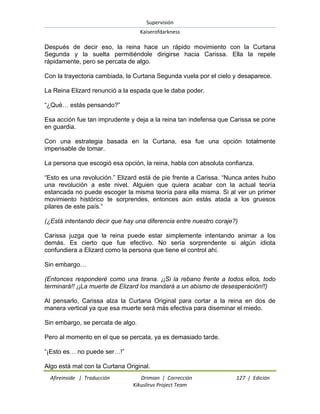Supervisión 
Kaiserofdarkness 
Afireinside | Traducción Drimian | Corrección 127 | Edición 
Kikuslirus Project Team 
Después de decir eso, la reina hace un rápido movimiento con la Curtana Segunda y la suelta permitiéndole dirigirse hacia Carissa. Ella la repele rápidamente, pero se percata de algo. Con la trayectoria cambiada, la Curtana Segunda vuela por el cielo y desaparece. La Reina Elizard renunció a la espada que le daba poder. ―¿Qué… estás pensando?‖ Esa acción fue tan imprudente y deja a la reina tan indefensa que Carissa se pone en guardia. Con una estrategia basada en la Curtana, esa fue una opción totalmente impensable de tomar. La persona que escogió esa opción, la reina, habla con absoluta confianza. ―Esto es una revolución.‖ Elizard está de pie frente a Carissa. ―Nunca antes hubo una revolución a este nivel. Alguien que quiera acabar con la actual teoría estancada no puede escoger la misma teoría para ella misma. Si al ver un primer movimiento histórico te sorprendes, entonces aún estás atada a los gruesos pilares de este país.‖ (¿Está intentando decir que hay una diferencia entre nuestro coraje?) Carissa juzga que la reina puede estar simplemente intentando animar a los demás. Es cierto que fue efectivo. No sería sorprendente si algún idiota confundiera a Elizard como la persona que tiene el control ahí. Sin embargo… (Entonces responderé como una tirana. ¡¡Si la rebano frente a todos ellos, todo terminará!! ¡¡La muerte de Elizard los mandará a un abismo de desesperación!!) Al pensarlo, Carissa alza la Curtana Original para cortar a la reina en dos de manera vertical ya que esa muerte será más efectiva para diseminar el miedo. Sin embargo, se percata de algo. Pero al momento en el que se percata, ya es demasiado tarde. ―¡Esto es… no puede ser…!‖ 
Algo está mal con la Curtana Original.  