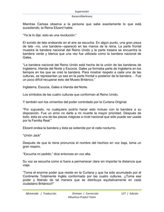 Supervisión 
Kaiserofdarkness 
Afireinside | Traducción Drimian | Corrección 127 | Edición 
Kikuslirus Project Team 
Mientras Carissa observa a la persona que sabe exactamente lo que está sucediendo, la Reina Elizard habla. ―Ya te lo dije: esto es una revolución.‖ El sonido de tela ondeando en el aire se escucha. En algún punto, una gran pieza de tela –no, una bandera—apareció en las manos de la reina. La parte frontal muestra la bandera nacional del Reino Unido y la parte trasera se encuentra la bandera verde y blanca que una vez fue utilizada como la bandera nacional de Gales. ―La bandera nacional del Reino Unido está hecha de la unión de las banderas de Inglaterra, Irlanda del Norte y Escocia. Gales ya formaba parte de Inglaterra en los tiempos en los que se creó la bandera. Para mostrar respeto a cada una de las culturas, se representan ya sea en la parte frontal o posterior de la bandera… Fue un poco difícil recuperar esto del Museo Británico.‖ Inglaterra, Escocia, Gales e Irlanda del Norte. Los símbolos de las cuatro culturas que conforman al Reino Unido. Y también son los cimientos del poder controlado por la Curtana Original. ―Por supuesto, no cualquiera podría hacer esto incluso con la bandera a su disposición. Fue un error no darle a mi muerte la mayor prioridad. Después de todo, ésta es una de las piezas mágicas a nivel nacional que sólo puede ser usada por la Familia Real.‖ Elizard ondea la bandera y ésta se extiende por el cielo nocturno. ―Unión Jack‖ Después de que la reina pronuncia el nombre del hechizo en voz baja, toma un gran respiro. ―Escucha mi pedido,‖ dice entonces en voz alta. Su voz se escucha como si fuera a permanecer clara sin importar la distancia que viaje. ―Toma el enorme poder que reside en la Curtana y que ha sido acumulado por el Continente Totalmente Inglés conformado por las cuatro culturas. ¡¡Toma ese poder y libéralo de tal manera que se distribuya equitativamente en cada ciudadano Británico!!‖  