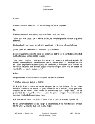 Supervisión 
Kaiserofdarkness 
Afireinside | Traducción Drimian | Corrección 127 | Edición 
Kikuslirus Project Team 
Parte 4 
Con las palabras de Elizard, la Curtana Original pierde su poder. No. El poder que tenía acumulado dentro ha fluido hacia otro lado. ―Junto con este poder, yo, la Reina Elizard, le doy el siguiente mensaje al pueblo británico.‖ Curtana le otorga poder a la pirámide constituida por la reina y los caballeros. ¿Pero quién les da el derecho de ser un rey o una reina? Si uno siguiera la pregunta hasta los extremos, podría ver la verdadera identidad del hechizo que Elizard acaba de usar. ―Han pasado muchas cosas este día desde que comenzó el golpe de estado. El ejército fue desplegado, las ciudades fueron conquistadas, un Destroyer disparó en Dover, se pelearon batallas contra los caballeros, e incluso se lanzó un misil en la capital. Muchos han recibido algún tipo de daño por todo esto sin saber en realidad lo que estaba sucediendo.‖ Así es. Originalmente, cualquier persona inglesa tenía las cualidades. ―Pero hay un poder que se te opone.‖ La Familia Real británica se formó después de muchas batallas. Si las cosas hubieran sucedido de forma un poco diferente en la historia, otras personas viviendo en el Reino Unido serían las bendecidas con ―sangre real‖. Con la posibilidad de inmigrantes viniendo fuera del país y arreglos matrimoniales, la gama de posibilidades crece aún más. Por eso, hay un punto que es importante: el hecho de que uno sea inglés o no. No es un tema sobre líneas de sangre o nacionalidad. Sólo importa si uno ama al Reino Unido y si quiere que éste sea su hogar.  