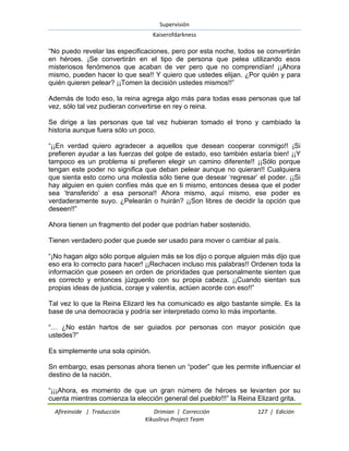 Supervisión 
Kaiserofdarkness 
Afireinside | Traducción Drimian | Corrección 127 | Edición 
Kikuslirus Project Team 
―No puedo revelar las especificaciones, pero por esta noche, todos se convertirán en héroes. ¡Se convertirán en el tipo de persona que pelea utilizando esos misteriosos fenómenos que acaban de ver pero que no comprendían! ¡¡Ahora mismo, pueden hacer lo que sea!! Y quiero que ustedes elijan. ¿Por quién y para quién quieren pelear? ¡¡Tomen la decisión ustedes mismos!!‖ Además de todo eso, la reina agrega algo más para todas esas personas que tal vez, sólo tal vez pudieran convertirse en rey o reina. Se dirige a las personas que tal vez hubieran tomado el trono y cambiado la historia aunque fuera sólo un poco. ―¡¡En verdad quiero agradecer a aquellos que desean cooperar conmigo!! ¡Si prefieren ayudar a las fuerzas del golpe de estado, eso también estaría bien! ¡¡Y tampoco es un problema si prefieren elegir un camino diferente!! ¡¡Sólo porque tengan este poder no significa que deban pelear aunque no quieran!! Cualquiera que sienta esto como una molestia sólo tiene que desear ‗regresar‘ el poder. ¡¡Si hay alguien en quien confíes más que en ti mismo, entonces desea que el poder sea ‗transferido‘ a esa persona!! Ahora mismo, aquí mismo, ese poder es verdaderamente suyo. ¿Pelearán o huirán? ¡¡Son libres de decidir la opción que deseen!!‖ Ahora tienen un fragmento del poder que podrían haber sostenido. Tienen verdadero poder que puede ser usado para mover o cambiar al país. ―¡No hagan algo sólo porque alguien más se los dijo o porque alguien más dijo que eso era lo correcto para hacer! ¡¡Rechacen incluso mis palabras!! Ordenen toda la información que poseen en orden de prioridades que personalmente sienten que es correcto y entonces júzguenlo con su propia cabeza. ¡¡Cuando sientan sus propias ideas de justicia, coraje y valentía, actúen acorde con eso!!‖ Tal vez lo que la Reina Elizard les ha comunicado es algo bastante simple. Es la base de una democracia y podría ser interpretado como lo más importante. ―… ¿No están hartos de ser guiados por personas con mayor posición que ustedes?‖ Es simplemente una sola opinión. Sn embargo, esas personas ahora tienen un ―poder‖ que les permite influenciar el destino de la nación. 
―¡¡¡Ahora, es momento de que un gran número de héroes se levanten por su cuenta mientras comienza la elección general del pueblo!!!‖ la Reina Elizard grita.  