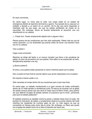 Supervisión 
Kaiserofdarkness 
Afireinside | Traducción Drimian | Corrección 127 | Edición 
Kikuslirus Project Team 
En esos momentos. En cierto lugar, un chico alza la vista. Las cosas están en un estado de emergencia debido al repentino terrorismo y guerra. Fue sacado de su casa por un soldado y llevado a un teatro en un camión. Se le dijo que sería disparado si intentaba salir de ese lugar, así que ha estado temblando de miedo en la oscuridad. Sin embargo, ahora se levanta lentamente al escuchar una voz retumbando en su cabeza. (…Puedo huir. Puedo simplemente dejarle esto a alguien más.) Piensa acerca de las condiciones que han sido explicadas. Pelear solo es una de varias opciones. La voz diciéndole que piense antes de tomar una decisión hace eco en su cabeza. (Voy a pelear.) Llega a esa conclusión. Mientras se dirige del teatro a un oscuro corredor que lleva a las escaleras de salida, el chico se encuentra con sus padres. Pero ellos no se sorprenden al verlo. Simplemente asienten una vez. (¡¡Quiero pelear!!) El chico y sus padres están pensando lo mismo mientras pasan por la salida. Han cruzado la línea final la cual les dijeron que serían disparados si la cruzaban. No importa si tienen poder o no. Sólo necesitan el coraje dentro de sus corazones para cruzar esa línea. En cierto lugar, un soldado manteniendo a un gran número de civiles confinados dentro de un hotel aprieta su tembloroso puño. Él estuvo de acuerdo con el golpe de estado porque pensó que eso sería lo mejor para el Reino Unido, pero parece ser que detener el golpe de estado salvará a la persona que lo inició. ¿Entonces para que ha estado peleando? 
El soldado presiona su espalda contra la pared y resbala hasta tocar el suelo. Ha perdido la motivación de pelear y simplemente observa la puerta abierta del hotel mientras los residentes de Londres salen de ahí. Lo más seguro es que se convertirán en héroes justo como dijo la reina. Sin embargo, un títere que ayudó con el golpe de estado como él no tiene el derecho de hacer eso.  