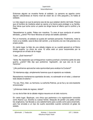 Supervisión 
Kaiserofdarkness 
Afireinside | Traducción Drimian | Corrección 127 | Edición 
Kikuslirus Project Team 
Entonces alguien se muestra frente al soldado. La persona se agacha como alguien colocándose al mismo nivel de visión de un niño pequeño y le habla al soldado. Lo más seguro es que la persona sea de las que estaban dentro del hotel. Parece que el hombre de mediana edad se opone a la tiranía para proteger a su familia. Ese héroe que lucha como un padre se dirige hacia el villano que lo confinó y le habla. ―Necesitamos tu poder. Pelea con nosotros. Tu eres el que conducía el camión blindado, ¿cierto? Por favor llévanos al campo de batalla usándolo.‖ Por un momento, el soldado se queda ahí sentado pensando. Finalmente, mete la mano a su bolsillo, saca la llave del camión, y se levanta una vez más gracias a su propio poder. En cierto lugar, la líder de una cábala mágica en su cuartel general en el Reino Unido suspira. La chica de unos 12 años está un poco sorprendida por la emergencia en el lado de la magia. ―Líder, ¿Qué hacemos?‖ ―idiota. No esperarás que arriesguemos nuestra juventud y tomemos parte de esta guerra, ¿cierto? Ella dijo que podíamos ‗regresarlo‘, así que eso es lo que haremos.‖ ―¿No podríamos aprovechar esta oportunidad para analizar la Curtana?‖ ―Si intentamos algo, simplemente haremos que el vejestorio se moleste. Necesitamos mantenernos apartados de esto, no sobresalir en el radar, y observar todo desde el exterior.‖ ―Ya veo. Pero, líder, su hermana. La señorita Patricia, ya se fue y se veía bastante emocionada.‖ ―¡¡Entonces tráela de regreso, idiota!!‖ La voz de la líder de la cábala mágica resuena en el cielo nocturno. En cierto lugar, Bayloupe, una chica que pertenece a la organización conocida como Nueva Luz, levanta su cuerpo herido. Después de perder una pelea contra los anglicanos, fue llevada a una catedral tanto para curarla como para encerrarla, pero fue enviada a un tipo de cuarto escondido cuando comenzó el golpe de estado.  