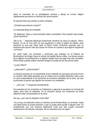 Supervisión 
Kaiserofdarkness 
Afireinside | Traducción Drimian | Corrección 127 | Edición 
Kikuslirus Project Team 
Saca un marcador de un portalápices cercano y dibuja un círculo mágico rápidamente que activa un hechizo de comunicación. Ni siquiera tiene que pensar a quién contactar. ―¿Puedes escucharme, Lessar?‖ La respuesta llega de inmediato. ―Si, Bayloupe. Floris y Lancis también están conectadas. Para hacerlo más simple, ¿Qué hacemos?‖ ―No lo sé…‖ responde Bayloupe lentamente mientras se rasca la cabeza. ―Ahhn. Bueno, no se ve muy bien ya que ayudamos a crear el golpe de estado, pero hacemos lo que sea mejor para el Reino Unido. Entonces supongo que no tenemos otra opción más que actuar sin tomar en cuenta lo que diga la vergüenza o el honor.‖ En cierto lugar, los sirvientes y jardineros que trabajan en el Palacio de Buckingham se dirigen hacia el campo de batalla frente a ellos. Los temas acerca de si alguien era profesional o si alguien estaba fuera de lugar han sido resueltos. Ahora todos pueden pelear mientras tengan el coraje de dar ese primer paso. ―¡¡Lady Villian!!‖ ―¿¡Está bien!? ¿¡Está herida!?‖ La tercera princesa se ve sorprendida al ser rodeada por personas que pronuncian su nombre. Ella había pensado que su madre era en verdad diferente a ella y que no sería sorprendente si las personas se reunieran alrededor de la reina, así que la princesa no pensó que alguien se reuniera a su alrededor. ―… ¿Por qué…?‖ pregunta honestamente. Fue salvada por los sirvientes en Folkestone y algunos la ayudaron en el túnel del metro, pero esto es diferente. En la situación actual, los corazones de todos deberían estar concentrados en la reina. Así que, ¿por qué se dirigieron hacia ella? ―Ya no hay una distinción entre un miembro de la Familia Real y un sirviente. Cada uno debe tomar su propia decisión y usar su poder para ayudar a alguien más. Yo simplemente soy una persona totalmente inútil que sólo puede encontrar esperanza en los demás y escapar. No es necesario que me sigan.‖  