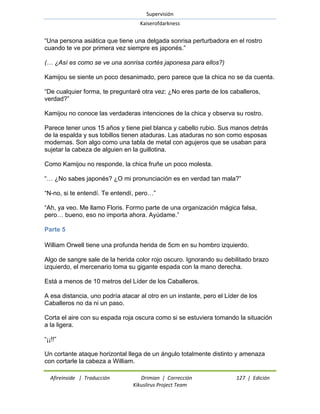 Supervisión 
Kaiserofdarkness 
Afireinside | Traducción Drimian | Corrección 127 | Edición 
Kikuslirus Project Team 
―Una persona asiática que tiene una delgada sonrisa perturbadora en el rostro cuando te ve por primera vez siempre es japonés.‖ (… ¿Así es como se ve una sonrisa cortés japonesa para ellos?) Kamijou se siente un poco desanimado, pero parece que la chica no se da cuenta. ―De cualquier forma, te preguntaré otra vez: ¿No eres parte de los caballeros, verdad?‖ Kamijou no conoce las verdaderas intenciones de la chica y observa su rostro. Parece tener unos 15 años y tiene piel blanca y cabello rubio. Sus manos detrás de la espalda y sus tobillos tienen ataduras. Las ataduras no son como esposas modernas. Son algo como una tabla de metal con agujeros que se usaban para sujetar la cabeza de alguien en la guillotina. Como Kamijou no responde, la chica fruñe un poco molesta. ―… ¿No sabes japonés? ¿O mi pronunciación es en verdad tan mala?‖ ―N-no, si te entendí. Te entendí, pero…‖ ―Ah, ya veo. Me llamo Floris. Formo parte de una organización mágica falsa, pero… bueno, eso no importa ahora. Ayúdame.‖ 
Parte 5 
William Orwell tiene una profunda herida de 5cm en su hombro izquierdo. Algo de sangre sale de la herida color rojo oscuro. Ignorando su debilitado brazo izquierdo, el mercenario toma su gigante espada con la mano derecha. Está a menos de 10 metros del Líder de los Caballeros. A esa distancia, uno podría atacar al otro en un instante, pero el Líder de los Caballeros no da ni un paso. Corta el aire con su espada roja oscura como si se estuviera tomando la situación a la ligera. ―¡¡!!‖ 
Un cortante ataque horizontal llega de un ángulo totalmente distinto y amenaza con cortarle la cabeza a William.  