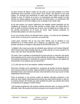 Supervisión 
Kaiserofdarkness 
Afireinside | Traducción Drimian | Corrección 127 | Edición 
Kikuslirus Project Team 
Un gran número de figuras vuelan por los aires ya sea para proteger a la reina desarmada como escudos o para actuar como armas. Las figuras no son sólo magos. Un sirviente que claramente no sabe nada sobre magia se dirige hacia Carissa a unos 10 metros en el aire y un empresario que lleva puesto un traje derriba una estaca gigante creada del corte de dimensiones. La combinación del mundo normal con el mundo mágico crea un paisaje nunca antes visto. Al ver esa escena, los magos anglicanos que estaban siendo atendidos por los caballeros se levantan una vez más usando su propio poder. No queda claro si esto se debe al hechizo activado por la reina o por el orgullo de un mago que no les permite permanecer en el suelo sin hacer nada mientras personas no profesionales pelean con todo lo que tienen. Al ver una enorme fuerza con Kanzaki Kaori, Acqua, y el Líder de los Caballeros como centro, la reina se ríe y provoca a su propia hija. ―¿Qué pasa, Carissa? ¡No te ves muy bien! Admito que yo perdería si nos basáramos en el poder dentro de la Original y la Segunda, pero, ¿¡crees que puedas mantener tu ventaja en esta pelea de 90.000.000 contra 1!?" ―¡¡Cállate!! ¡¡No creas q-que esto es suficiente para derrotar a la Curtana Original!! ¡¡Mi Curtana pudo haber perdido algo de su poder gracias a lo que sucedió en el metro, pero aún tiene más del 80% del total!!‖ ―Es cierto. Pero si pierdes la concentración aunque sea por un segundo, ese poder será superado por las manos de noventa millones de personas. ¡¡Asegúrate de no concentrarte demasiado en controlar las cosas de manera interna, que dejarás de concentrarte en los ataques que se aproximan!!‖ ―¿¡!? ¡¡Así que eso es lo que esperas, maldita conspiradora!!‖ Personas normales como estudiantes y ayudantes de tiendas continúan llegando de la oscura ciudad de Londres. Algunos debieron determinar que se encontraban demasiado lejos, pero docenas de luces crean estrechos arcos que cruzan el cielo dirigiéndose hacia Carissa. ―Esto es parecido a una enorme unidad de ejército voluntario atacando a una pieza de ritual mágico extremadamente precisa que está siendo llevado a cabo en un enorme templo. No olvides que cada cantidad de poder que pierdes del control y te abandona se agrega a nuestra fuerza.‖ ―¡¡No puedes engañarme!! ¡No importa cuántas personas sean, es menos del 20% del poder total! ¡¡No pueden derrotarme porque yo aún poseo el otro 80%!!"  