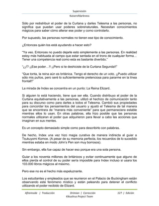 Supervisión 
Kaiserofdarkness 
Afireinside | Traducción Drimian | Corrección 127 | Edición 
Kikuslirus Project Team 
Sólo por redistribuir el poder de la Curtana y darles Telesma a las personas, no significa que puedan usar poderes sobrenaturales. Necesitan conocimientos mágicos para saber cómo alterar ese poder y como controlarlo. Por supuesto, las personas normales no tienen ese tipo de conocimiento. ¿Entonces quién los está ayudando a hacer esto? ―Ya veo. Entonces no puedo dejarle esto simplemente a las personas. En realidad estoy más habituada al campo que estar sentada en el trono de cualquier forma… Tener una competencia real como esta es bastante divertido.‖ ―¿¡!? ¡¡Ese poder…!! ¡¡Pero si te deshiciste de la Curtana Segunda!!‖ ―Que tonta, la reina aún es británica. Tengo el derecho de un voto. ¡¡Puedo utilizar sólo mis puños, pero seré lo suficientemente pretenciosa para pararme en la línea frontal!!‖ La mirada de Index se concentra en un punto: La Reina Elizard. Si alguien lo está haciendo, tiene que ser ella. Cuando distribuyo el poder de la Curtana equitativamente a las personas, utilizó el hechizo de comunicación tanto para su discurso como para darles a todos el Telesma. Cambió sus propiedades para concordar los pensamientos del usuario y ajustó el Telesma de tal manera que se encontrara de ―manera más conveniente‖ para que permaneciera estable mientras ellos lo usan. En otras palabras, ella hizo posible que las personas normales utilizaran el poder que adquirieron para llevar a cabo las acciones que imaginan en sus mentes. Es un concepto demasiado simple como para describirlo con palabras. De hecho, Index una vez hizo magia curativa de manera indirecta al guiar a Tsukuyomi Komoe. (A pesar de su memoria perfecta, los recuerdos de lo sucedido mientras estaba en modo John‘s Pen son muy borrosos). Sin embargo, ella fue capaz de hacer eso porque era una sola persona. Guiar a los noventa millones de británicos y evitar continuamente que alguno de ellos pierda el control de su poder sería imposible para Index incluso si usara los 103.000 libros mágicos al máximo. Pero ese no es el hecho más espeluznante. 
Los estudiantes y empleados que se reunieron en el Palacio de Buckingham están observando este fenómeno místico y están peleando para detener el conflicto utilizando el poder recibido de Elizard.  