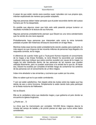 Supervisión 
Kaiserofdarkness 
Afireinside | Traducción Drimian | Corrección 127 | Edición 
Kikuslirus Project Team 
A pesar de que están viendo esos eventos super naturales con sus propios ojos, intentan explicárselo de manera que puedan aceptarlo. Algunas personas deben haber pensado que el poder escondido dentro del cuerpo humano por fin ha despertado. Es posible que algunos crean que todo esto está pasando porque tuvieron un resultado increíble en la lectura de sus fortunas. Algunas personas probablemente piensan que Elizard es una reina extraterrestre que ha venido de una nave espacial. Probablemente haya personas que interpreten esto como la reina tomando prestado el poder del misterioso dinosaurio escondido en el lago Ness. Mientras todas esas teorías están probablemente siendo usadas para explicarlo, lo más seguro es que ninguna de las noventa millones de personas haya llegado a la respuesta correcta, es la magia. A diferencia de cuando Index guió a Tsukuyomi Komoe trayendo el conocimiento de la magia a las líneas frontales, la reina Elizard ha escondido por completo cualquier pista que indique que estos eventos suceden por causa de la magia. La magia ha sido distribuida dentro de las personas de tal manera que pueden utilizarla libremente, pero no pueden acercarse a la verdad de lo que es. Al hacer eso, Elizard ha evadido por completo el terrible riesgo de contaminar los cerebros de las personas con el conocimiento de un libro mágico. Index mira alrededor a las sirvientas y cocineros que vuelan por los aires. Ellos no saben qué es lo que están controlando. Y aún así están satisfechos. Han dejado atrás las dudas sobre las reglas que hay detrás de eso o cómo funciona. Simplemente lo están dando todo para participar en la fiesta nocturna de Halloween. Así es Elizard. Ella es la verdadera reina que desborda magia y que gobierna al país donde se encuentra la Iglesia Anglicana. (¿Podrá ser…?) La chica que ha memorizado por completo 103.000 libros mágicos desvía la mirada del campo de batalla y de pronto piensa en algo que nunca antes había considerado.  