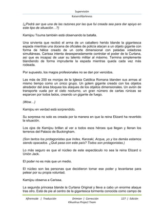 Supervisión 
Kaiserofdarkness 
Afireinside | Traducción Drimian | Corrección 127 | Edición 
Kikuslirus Project Team 
(¿Podrá ser que una de las razones por las que fui creada sea para dar apoyo en este tipo de situación…?) Kamijou Touma también está observando la batalla. Una sirvienta que recibió el arma de un caballero herido blande la gigantesca espada mientras una docena de oficiales de policía atacan a un objeto gigante con forma de hélice creado de un corte dimensional con patadas voladoras simultáneas. Carissa intenta desesperadamente controlar el poder de la Curtana, así que es incapaz de usar su talento militar al máximo. Termina simplemente blandiendo de forma imprudente la espada mientras queda cada vez más rodeada. Por supuesto, los magos profesionales no se dan por vencidos. Las más de 200 ex monjas de la Iglesia Católica Romana blanden sus armas al mismo tiempo como un único grupo. Un golem gigante creado con los objetos alrededor del área bloquea los ataques de los objetos dimensionales. Un avión de transporte vuela por el cielo nocturno, un gran número de cartas rúnicas se esparcen por todos lados, creando un gigante de fuego. (Wow…) Kamijou en verdad está sorprendido. Su sorpresa no solo es creada por la manera en que la reina Elizard ha revertido la situación. Los ojos de Kamijou brillan al ver a todos esos héroes que llegan y llenan los terrenos del Palacio de Buckingham. (Son tantos los protagonistas que Index, Kanzaki, Acqua, yo y los demás estamos siendo opacados. ¿Qué pasa con este país? Todos son protagonistas.) Lo más seguro es que el núcleo de este espectáculo no sea la reina Elizard o Unión Jack. El poder no es más que un medio. El núcleo son las personas que decidieron tomar ese poder y levantarse para pelear por su propia voluntad. Kamijou observa a Carissa. 
La segunda princesa blande la Curtana Original y lleva a cabo un enorme ataque tras otro. Está de pie al centro de la gigantesca tormenta conocida como campo de  