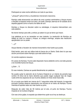 Supervisión 
Kaiserofdarkness 
Afireinside | Traducción Drimian | Corrección 127 | Edición 
Kikuslirus Project Team 
Participará en esta noche definitiva con todo lo que tiene. ―¡¡Acqua!!‖ grita el chico y el poderoso mercenario reacciona. Kamijou salta alcanzando una altura de unos cuantos centímetros y Acqua mueve a Ascalon al espacio entre sus pies y el suelo. Kamijou aterriza en el costado de la espada gigante como si fuera una tabla de surf. Kamijou y Acqua no discuten sobre su estrategia, ni siquiera intercambian una sola palabra. No tienen tiempo para ello y ambos ya saben lo que se tiene que hacer. Las palabras ya no se necesitan en ese instante. La resolución de Kamijou se refleja en todo su cuerpo y Acqua, su antiguo enemigo, acepta esa resolución apoyándolo con su poder. ―…¡¡!!‖ Acqua blande a Ascalon de manera horizontal lo más fuerte que puede. Está herido, pero aún así utiliza toda la fuerza de un Santo. Está claro lo que esa acción provocará sobre Kamijou que está sobre la hoja. Un sonido explosivo resuena. El cuerpo de Kamijou Touma sale disparado hacia adelante como una bala gracias a la increíble fuerza de Acqua. (¿Qué-…?) En ese instante, Carissa se queda literalmente sin palabras. No puede quitar la atención de la Curtana Original en un intento de ponerla bajo control. El chico de la mano derecha que puede negar cualquier tipo de magia vuela entre los espacios de sus muchos aliados en línea recta hacia ella. En un punto que debió ser menos de 0.1 segundos antes del impacto, la segunda princesa Carissa observa claramente una sonrisa en el rostro de Kamijou Touma mientras él aprieta cada vez más fuerte su puño. Después de volar más de 30 metros por el aire, el puño de Kamijou Touma impacta en la Curtana Original. Con ese único golpe, la espada que determina quién es el rey se destruye.  