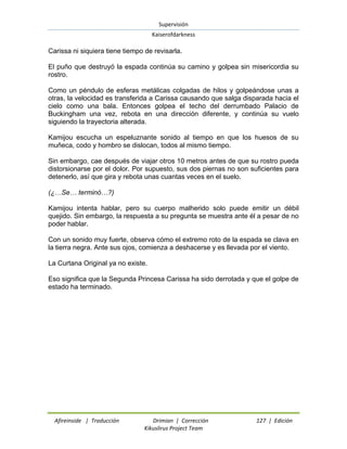 Supervisión 
Kaiserofdarkness 
Afireinside | Traducción Drimian | Corrección 127 | Edición 
Kikuslirus Project Team 
Carissa ni siquiera tiene tiempo de revisarla. El puño que destruyó la espada continúa su camino y golpea sin misericordia su rostro. Como un péndulo de esferas metálicas colgadas de hilos y golpeándose unas a otras, la velocidad es transferida a Carissa causando que salga disparada hacia el cielo como una bala. Entonces golpea el techo del derrumbado Palacio de Buckingham una vez, rebota en una dirección diferente, y continúa su vuelo siguiendo la trayectoria alterada. Kamijou escucha un espeluznante sonido al tiempo en que los huesos de su muñeca, codo y hombro se dislocan, todos al mismo tiempo. Sin embargo, cae después de viajar otros 10 metros antes de que su rostro pueda distorsionarse por el dolor. Por supuesto, sus dos piernas no son suficientes para detenerlo, así que gira y rebota unas cuantas veces en el suelo. (¿…Se… terminó…?) Kamijou intenta hablar, pero su cuerpo malherido solo puede emitir un débil quejido. Sin embargo, la respuesta a su pregunta se muestra ante él a pesar de no poder hablar. Con un sonido muy fuerte, observa cómo el extremo roto de la espada se clava en la tierra negra. Ante sus ojos, comienza a deshacerse y es llevada por el viento. La Curtana Original ya no existe. Eso significa que la Segunda Princesa Carissa ha sido derrotada y que el golpe de estado ha terminado.  
