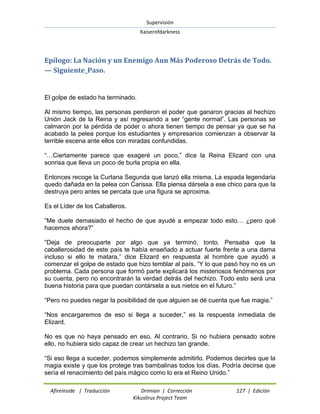 Supervisión 
Kaiserofdarkness 
Afireinside | Traducción Drimian | Corrección 127 | Edición 
Kikuslirus Project Team 
Epílogo: La Nación y un Enemigo Aun Más Poderoso Detrás de Todo. — Siguiente_Paso. 
El golpe de estado ha terminado. Al mismo tiempo, las personas perdieron el poder que ganaron gracias al hechizo Unión Jack de la Reina y así regresando a ser “gente normal”. Las personas se calmaron por la pérdida de poder o ahora tienen tiempo de pensar ya que se ha acabado la pelea porque los estudiantes y empresarios comienzan a observar la terrible escena ante ellos con miradas confundidas. “…Ciertamente parece que exageré un poco,” dice la Reina Elizard con una sonrisa que lleva un poco de burla propia en ella. Entonces recoge la Curtana Segunda que lanzó ella misma. La espada legendaria quedo dañada en la pelea con Carissa. Ella piensa dársela a ese chico para que la destruya pero antes se percata que una figura se aproxima. Es el Líder de los Caballeros. “Me duele demasiado el hecho de que ayudé a empezar todo esto… ¿pero qué hacemos ahora?” “Deja de preocuparte por algo que ya terminó, tonto. Pensaba que la caballerosidad de este país te había enseñado a actuar fuerte frente a una dama incluso si ello te matara,” dice Elizard en respuesta al hombre que ayudó a comenzar el golpe de estado que hizo temblar al país. “Y lo que pasó hoy no es un problema. Cada persona que formó parte explicará los misteriosos fenómenos por su cuenta, pero no encontrarán la verdad detrás del hechizo. Todo esto será una buena historia para que puedan contársela a sus nietos en el futuro.” “Pero no puedes negar la posibilidad de que alguien se dé cuenta que fue magia.” “Nos encargaremos de eso si llega a suceder,” es la respuesta inmediata de Elizard. No es que no haya pensado en eso. Al contrario. Si no hubiera pensado sobre ello, no hubiera sido capaz de crear un hechizo tan grande. 
“Si eso llega a suceder, podemos simplemente admitirlo. Podemos decirles que la magia existe y que los protege tras bambalinas todos los días. Podría decirse que sería el renacimiento del país mágico como lo era el Reino Unido.”  