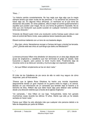 Supervisión 
Kaiserofdarkness 
Afireinside | Traducción Drimian | Corrección 127 | Edición 
Kikuslirus Project Team 
“Pero…” “La historia cambia constantemente. No hay regla que diga algo que la magia siempre tendrá que estar oculta de las personas. Y no seríamos los primeros en hacer algo así. En algunas tribus africanas, un hechicero es el que toma las decisiones del pueblo. En otras palabras, ellos le dejan el control gubernamental a aquellos que pueden usar magia. No es una forma de gobierno imposible. No es más que una revolución que puede suceder en cualquier momento si la historia toma esa dirección.” Viniendo de Elizard quien inició una revolución contra Carissa quien obtuvo casi todo el control del Reino Unido, esas palabras tienen bastante peso detrás. Elizard continúa hablando con un tono de voz bastante alegre. “…Muy bien, ahora. Necesitamos recoger a Carissa del lugar a donde fue lanzada. ¿Hm? ¿Dónde está ese chico al cual tengo que darle una felicitación?” La tercera princesa Villian mira alrededor sin descanso en un área algo alejada del grupo de anglicanos y caballeros que han terminado el golpe de estado. Está buscando a alguien, pero parece no tener mucho éxito. Finalmente deja de moverse como si se diera por vencida y murmura algo con expresión nublada. “…Así que William simplemente se fue sin decir nada.” “…” El Líder de los Caballeros de pie cerca de ella no está muy seguro de cómo responder, pero al final asiente. “Parece que la Iglesia Rusa Ortodoxa ha hecho una movida importante. Seguramente tendrá un gran impacto en la guerra entre la magia y la ciencia. Basado en una información de un camarada que también dejó el Asiento a la Derecha de Dios, William dijo que debe hacer algo para detener este conflicto desde una dirección distinta que a través de la Iglesia Anglicana.” “Un camarada…” dice Villian en voz baja. “Incluyéndote, todos han ganado muchísimas cosas durante los últimos 10 años. Siento que sólo yo he estado sentada sin hacer nada.” Parece que Villian ha sido afectada más que cualquier otra persona debido a la falta de despedida por parte de William.  