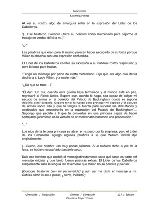Supervisión 
Kaiserofdarkness 
Afireinside | Traducción Drimian | Corrección 127 | Edición 
Kikuslirus Project Team 
Al ver su rostro, algo de amargura entra en la expresión del Líder de los Caballeros. “(…Ese bastardo. Siempre utiliza su posición como mercenario para dejarme el trabajo en verdad difícil a mí.)” “¿?” Las palabras que eran para él mismo parecen haber escapado de su boca porque Villian lo observa con una expresión confundida. El Líder de los Caballeros cambia su expresión a su habitual rostro respetuoso y abre la boca para hablar. “Tengo un mensaje por parte de cierto mercenario. Dijo que era algo que debía decirte a ti, Lady Villian, y a nadie más.” “¿De qué se trata…?” “Él dijo: „Un día, cuando esta guerra haya terminado y el mundo esté en paz, regresaré al Reino Unido. Espero que, cuando lo haga, sea capaz de colgar mi escudo de armas en el corredor del Palacio de Buckingham donde se supone debería estar colgado. Espero tener la fuerza para proteger mi espada y el escudo de armas sobre ella y que tú tengas la fuerza para superar las dificultades y obstáculos que encontrarás en la reparación del Palacio de Buckingham‟… Supongo que pedirte a ti que te conviertas en una princesa capaz de hacer semejante juramento es la versión de un mercenario haciendo una proposición.” “…” Los ojos de la tercera princesa se abren en exceso por la sorpresa, pero el Líder de los Caballeros agregó algunas palabras a lo que William Orwell dijo originalmente. (…Bueno, ese hombre usa muy pocas palabras. Si lo hubiera dicho al pie de la letra, se hubiera escuchado bastante seco.) Sólo ese hombre que recibió el mensaje directamente sabe qué tanto es parte del mensaje original y que tanto fueron palabras extras. El Líder de los Caballeros simplemente saca la lengua tan levemente que Villian no se percata y piensa: (Conoces bastante bien mi personalidad y aún así me diste el mensaje a mí. Sabías cómo lo iba a pasar, ¿cierto, William?)  
