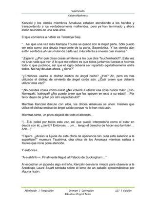 Supervisión 
Kaiserofdarkness 
Afireinside | Traducción Drimian | Corrección 127 | Edición 
Kikuslirus Project Team 
Kanzaki y los demás miembros Amakusa estaban atendiendo a los heridos y transportando a los verdaderamente malheridos, pero ya han terminado y ahora están reunidos en una sola área. El que comienza a hablar es Tatemiya Saiji. “…Así que una vez más Kamijou Touma se quedó con la mejor parte. Sólo puedo ver esto como otra deuda importante de tu parte, Sacerdotisa. Y los demás aún están sentados ahí acumulando cada vez más interés a niveles casi insanos.” “¡Espera! ¿¡Por qué dices cosas similares a las que dice Tsuchimikado!? ¡Esta vez no tuve nada que ver! A lo que me refiero es que todos juntamos fuerzas e hicimos todo lo que pudimos, así que el logro debería ser repartido equitativamente entre todos. No hay deudas ahora, ¿cierto?” “¿Entonces usarás el disfraz erótico de ángel caído? ¿Hm? Ah, pero no has utilizado el disfraz de sirvienta de ángel caído aún. ¿Cuál creen que debería utilizar esta vez?” “¡No decidas cosas como esas! ¡¡No volveré a utilizar esa cosa nunca más!! ¡¡No- Nomozaki, Isahaya!! ¡¡No puedo creer que los apoyen en esto a su edad!! ¡¡Por favor dejen de gritar por otro espectáculo!!” Mientras Kanzaki discute con ellos, los chicos Amakusa se unen. Insisten que utilice el disfraz erótico de ángel caído porque no lo han visto aún. Mientras tanto, un poco alejada de todo el alboroto… “(…É-él peleó por todos esta vez, así que puedo interpretarlo como el estar en deuda con él, ¿cierto? Entonces… um… tengo el derecho de hacer eso también… Ahh…)” “Espera. ¿Acaso la lujuria de esta chica de apariencia tan pura está saliendo a la superficie?” murmura Tsushima, otra chica de los Amakusa mientras señala a Itsuwa que no le pone atención. Y entonces… “A-a-ahhhh~~. Finalmente llegué al Palacio de Buckingham…” Al escuchar un japonés algo extraño, Kanzaki desvía la mirada para observar a la Arzobispo Laura Stuart sentada sobre el lomo de un caballo aproximándose por alguna razón.  