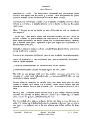 Supervisión 
Kaiserofdarkness 
Afireinside | Traducción Drimian | Corrección 127 | Edición 
Kikuslirus Project Team 
“Ma-maldición, Elizard… Tan pronto como conseguiste esa bandera del Museo Británico, me dejaste con el caballo y te fuiste… Uuh, simplemente no puedo coordinar mi ritmo con los movimientos del caballo. M-mi espalda…” Mientras Laura permanece sentada sobre el caballo, el caballo parecía un tanto molesto a su manera. El caballo relincha como si dejara en claro su desagrado hacia Laura. “Nhh… Y termine sin ser de ayuda por eso. ¿Entonces por qué me moleste en venir siquiera?” “…Dices eso… pero estoy segura que estuviste envuelta en esto detrás de escena. El hecho de que un hechizo de nivel nacional como Unión Jack nunca antes haya sido utilizado me lleva a pensar que no puede ser activado cada vez que la Familia Real quiera. Apostaría a que diste algún tipo de permiso o lo desbloqueaste a la fuerza.” Después de escuchar eso por parte de su subordinada, Laura sólo da una sonrisa en vez de afirmarlo o negarlo. A pesar de las sospechas de Kanzaki, Laura le pide ayuda de manera inesperada. “A-ahh, ni siquiera tengo fuerza suficiente para bajarme del caballo. K-Kanzaki… detén al caballo y bájame.” “¿Eh? N-no puedo hacer eso. No soy muy buena con los caballos.” “¡Pero mira cómo estás vestida! ¡Pareces alguien del viejo Oeste!” “No, esto es solo porque junté todos los objetos necesarios para crear mis hechizos, en verdad no sé nada sobre caba-… ¿¡gwaaaaaahhhh!? ¡¡Se… se está comiendo mi cola de caballo!!” Kanzaki observa impactada su cabello negro que ahora está lleno de saliva gracias al caballo, pero parece que el caballo militar siente simpatía por ella. Mientras se detiene frente a ella e intenta jugar, Laura baja lentamente a tierra firme. “Mu-muy bien. ¿Entonces, donde está el chico al que Kanzaki necesita servirle mientras lleva puesto un disfraz erótico? Escuché que estaba aquí en Reino Unido, así que me gustaría verlo al menos una vez.” 
“Kh. ¡En verdad sabes golpear a alguien donde más duele a pesar de llegar tan tarde! Y si hablamos de todos los incidentes mágicos en los que has envuelto a ese chico, ¿¡no deberías ser tú la que utilizara ese disfraz erótico de ángel caído!?”  