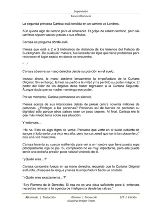 Supervisión 
Kaiserofdarkness 
Afireinside | Traducción Drimian | Corrección 127 | Edición 
Kikuslirus Project Team 
La segunda princesa Carissa está tendida en un camino de Londres. Aún queda algo de tiempo para el amanecer. El golpe de estado terminó, pero los caminos siguen vacíos gracias a sus efectos. Carissa se pregunta dónde está. Piensa que está a 2 o 3 kilómetros de distancia de los terrenos del Palacio de Buckingham. De cualquier manera, fue lanzada tan lejos que tiene problemas para reconocer el lugar exacto en donde se encuentra. “…” Carissa observa su mano derecha desde su posición en el suelo. Incluso ahora, la mano sostiene tenazmente la empuñadura de la Curtana Original. Sin embargo, la hoja se partió a la mitad y ha perdido su poder mágico. El poder del líder de los ángeles debe haber regresado a la Curtana Segunda. Aunque duda que su madre mantenga ese poder. Por un momento, Carissa permanece en silencio. Piensa acerca de sus intenciones detrás de pelear contra noventa millones de personas. ¿Proteger a las personas? Personas así de fuertes no perderán su dignidad sólo porque otros países sean un poco crueles. Al final, Carissa era la que más miedo tenía sobre esa situación. Y entonces… “Ha ha. Esto es algo digno de verse. Pensaba que verte en el suelo cubierta de sangre y lodo sería una vista extraña, pero nunca pensé que sería tan placentero,” dice una voz masculina. Carissa levanta su cuerpo malherido para ver a un hombre que lleva puesto ropa principalmente roja de pie. Su complexión no es muy impactante, pero ella puede sentir una extraña presión poco natural viniendo de él. “¿Quién eres…?” Carissa concentra fuerza en su mano derecha, recuerda que la Curtana Original está rota, chasquea la lengua y lanza la empuñadura hacia un costado. “¿Quién eres exactamente…?” 
“Soy Fiamma de la Derecha. Si esa no es una pista suficiente para ti, entonces necesitas rehacer a tu agencia de inteligencia desde las raíces.”  