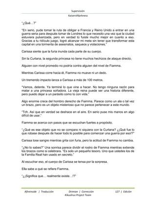 Supervisión 
Kaiserofdarkness 
Afireinside | Traducción Drimian | Corrección 127 | Edición 
Kikuslirus Project Team 
“¿Qué…?” “En serio, pude tomar la ruta de obligar a Francia y Reino Unido a entrar en una guerra seria para después tomar de Londres lo que necesito una vez que la ciudad estuviera pulverizada, pero en verdad tú fuiste mucho mejor en cuanto a eso. Gracias a tu ridículo juego, logré alcanzar mi meta sin tener que transformar esta capital en una tormenta de asesinatos, saqueos y violaciones.” Carissa siente que la furia inunda cada parte de su cuerpo. Sin la Curtana, la segunda princesa no tiene muchos hechizos de ataque directo. Alguien con nivel promedio no podría contra alguien del nivel de Fiamma. Mientras Carissa corre hacia él, Fiamma no mueve ni un dedo. Un tremendo impacto lanza a Carissa a más de 100 metros. “Vamos, detente. Ya terminé lo que vine a hacer. No tengo ninguna razón para matar a una princesa soñadora. La vieja reina puede ser una historia diferente, pero puedo dejar a un parásito como tú con vida.” Algo enorme crece del hombro derecho de Fiamma. Parece como un ala o tal vez un brazo, pero es un objeto misterioso que no parece pertenecer a este mundo. “Tch. Así que en verdad se deshace en el aire. En serio puse mis manos en algo difícil de usar.” Fiamma se acerca con pasos que se escuchan fuertes a propósito. “¿Qué es ese objeto que no se compara ni siquiera con la Curtana? ¿¡Qué fue lo que robase después de hacer todo lo posible para comenzar una guerra por eso!?” Carissa tose sangre mientras grita con furia, pero la actitud de Fiamma no cambia. “¿No lo sabes?” Una sonrisa parece dividir el rostro de Fiamma mientras extiende los brazos como si celebrara. “Es solo un pequeño tesoro. Uno que ustedes los de la Familia Real han usado en secreto.” Al escuchar eso, el cuerpo de Carissa se tensa por la sorpresa. Ella sabe a qué se refiere Fiamma. “¿¡Significa que… realmente existe…!?”  