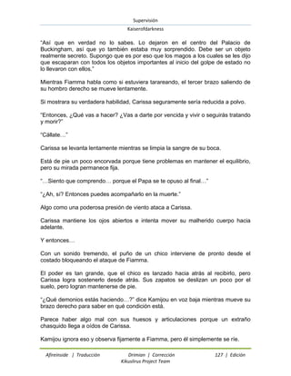 Supervisión 
Kaiserofdarkness 
Afireinside | Traducción Drimian | Corrección 127 | Edición 
Kikuslirus Project Team 
“Así que en verdad no lo sabes. Lo dejaron en el centro del Palacio de Buckingham, así que yo también estaba muy sorprendido. Debe ser un objeto realmente secreto. Supongo que es por eso que los magos a los cuales se les dijo que escaparan con todos los objetos importantes al inicio del golpe de estado no lo llevaron con ellos.” Mientras Fiamma habla como si estuviera tarareando, el tercer brazo saliendo de su hombro derecho se mueve lentamente. Si mostrara su verdadera habilidad, Carissa seguramente sería reducida a polvo. “Entonces, ¿Qué vas a hacer? ¿Vas a darte por vencida y vivir o seguirás tratando y morir?” “Cállate…” Carissa se levanta lentamente mientras se limpia la sangre de su boca. Está de pie un poco encorvada porque tiene problemas en mantener el equilibrio, pero su mirada permanece fija. “…Siento que comprendo… porque el Papa se te opuso al final…” “¿Ah, sí? Entonces puedes acompañarlo en la muerte.” Algo como una poderosa presión de viento ataca a Carissa. Carissa mantiene los ojos abiertos e intenta mover su malherido cuerpo hacia adelante. Y entonces… Con un sonido tremendo, el puño de un chico interviene de pronto desde el costado bloqueando el ataque de Fiamma. El poder es tan grande, que el chico es lanzado hacia atrás al recibirlo, pero Carissa logra sostenerlo desde atrás. Sus zapatos se deslizan un poco por el suelo, pero logran mantenerse de pie. “¿Qué demonios estás haciendo…?” dice Kamijou en voz baja mientras mueve su brazo derecho para saber en qué condición está. Parece haber algo mal con sus huesos y articulaciones porque un extraño chasquido llega a oídos de Carissa. 
Kamijou ignora eso y observa fijamente a Fiamma, pero él simplemente se ríe.  