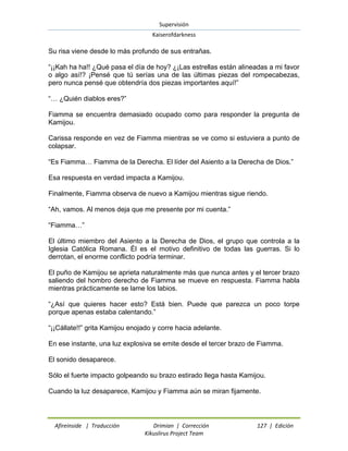 Supervisión 
Kaiserofdarkness 
Afireinside | Traducción Drimian | Corrección 127 | Edición 
Kikuslirus Project Team 
Su risa viene desde lo más profundo de sus entrañas. “¡¡Kah ha ha!! ¿Qué pasa el día de hoy? ¿¡Las estrellas están alineadas a mi favor o algo así!? ¡Pensé que tú serías una de las últimas piezas del rompecabezas, pero nunca pensé que obtendría dos piezas importantes aquí!” “… ¿Quién diablos eres?” Fiamma se encuentra demasiado ocupado como para responder la pregunta de Kamijou. Carissa responde en vez de Fiamma mientras se ve como si estuviera a punto de colapsar. “Es Fiamma… Fiamma de la Derecha. El líder del Asiento a la Derecha de Dios.” Esa respuesta en verdad impacta a Kamijou. Finalmente, Fiamma observa de nuevo a Kamijou mientras sigue riendo. “Ah, vamos. Al menos deja que me presente por mi cuenta.” “Fiamma…” El último miembro del Asiento a la Derecha de Dios, el grupo que controla a la Iglesia Católica Romana. Él es el motivo definitivo de todas las guerras. Si lo derrotan, el enorme conflicto podría terminar. El puño de Kamijou se aprieta naturalmente más que nunca antes y el tercer brazo saliendo del hombro derecho de Fiamma se mueve en respuesta. Fiamma habla mientras prácticamente se lame los labios. “¿Así que quieres hacer esto? Está bien. Puede que parezca un poco torpe porque apenas estaba calentando.” “¡¡Cállate!!” grita Kamijou enojado y corre hacia adelante. En ese instante, una luz explosiva se emite desde el tercer brazo de Fiamma. El sonido desaparece. Sólo el fuerte impacto golpeando su brazo estirado llega hasta Kamijou. Cuando la luz desaparece, Kamijou y Fiamma aún se miran fijamente.  