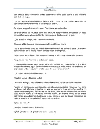Supervisión 
Kaiserofdarkness 
Afireinside | Traducción Drimian | Corrección 127 | Edición 
Kikuslirus Project Team 
Ese ataque tenía suficiente fuerza destructiva como para borrar a una enorme catedral del mapa. “Ya veo. Como esperaba de la extraña mano derecha que quiero. Verla tan de cerca me ha sorprendido de lo tan singular que es.” Su propio ataque fue negado, pero Fiamma se ve satisfecho. El tercer brazo se retuerce como una criatura independiente, serpentea un poco como si fuera una víbora sufriendo y comienza a disolverse en el aire. “¿Se acabó el tiempo, hm?” murmura Fiamma. Observa a Kamijou que está concentrado en el tercer brazo. “No te sorprendas tanto. La mano derecha que usas es similar a esta. De hecho, son similares en el hecho de que ambas están incompletas.” Entonces el tercer brazo de Fiamma comienza a retorcerse más evidentemente. Por primera vez, Fiamma se extraña un poco. “Pero supongo que es mejor no ser codicioso. Dejaré las cosas así por hoy. Podría matarte fácilmente aquí, pero el objeto espiritual que robé podría ser destruido en el proceso… De cualquier forma la obtendré tarde o temprano.” “¿El objeto espiritual que robaste…?” “Es algo genial. ¿Quieres verlo?” De pronto Kamijou nota algo en la mano de Fiamma. Es un candado metálico. Parece un candado de combinación, pero tiene demasiados números. No, tiene las letras del alfabeto grabadas en vez de números. Los pequeños anillos no deberían tener espacio para todas las 26 letras, pero están acomodados de forma poco natural como si se tratara de una ilusión. Es menos como si las letras estuvieran grabadas individualmente y más como si sólo las letras necesarias se mostraran en una pantalla LCD con forma de anillos. (¿Qué es eso…?) Kamijou lo observa con sospecha. “¡¡No!! ¡¡No lo uses!!” grita Carissa desesperada.  