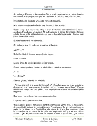 Supervisión 
Kaiserofdarkness 
Afireinside | Traducción Drimian | Corrección 127 | Edición 
Kikuslirus Project Team 
Sin embargo, Fiamma no la escucha. Gira el objeto espiritual en su palma derecha utilizando sólo su pulgar para girar los dígitos en el candado de forma cilíndrica. Inmediatamente después, un sonido tremendo resuena. Algo blanco atraviesa el asfalto y sale disparado desde abajo. Debe ser algo que estuvo viajando por el túnel del metro o la alcantarilla. El asfalto queda destrozado con un radio de 10 metros desde el centro del impacto. Kamijou estaba de pie en la orilla del rango, así que es lanzado hacia atrás y Carissa casi cae al área subterránea. El poder destructivo fue tremendo. Sin embargo, eso no es lo que sorprende a Kamijou. (¿¡Qué-…!?) Es la identidad de la cosa que acaba de atacar. Es un humano. Es una chica de cabello plateado y ojos verdes. Es una monja que lleva puesto un hábito blanco con bordes dorados. Así es. “… ¿¡Index!?” Kamijou grita su nombre sin pensarlo. ¿Por qué apareció a la señal de Fiamma? ¿Y cómo fue capaz de crear semejante destrucción que claramente es imposible que un humano normal haga? Ella no puede usar magia, así que, ¿cómo hizo algo que claramente necesita de apoyo mágico? Dos cosas respondieron las numerosas preguntas. La primera es lo que Fiamma dice. 
“Supongo que puedes llamarlo un control externo para John‟s Pen, el mecanismo de seguridad instalado en Index Librorum Prohibitorum. Es un valioso objeto en poder de los líderes de la Familia Real y la Iglesia Anglicana. Por supuesto, existe la contaminación a causa de los grimorios originales, así que es una última opción… ¿No te parece extraño? No importa cuánto lo quiera ella, ¿en verdad  