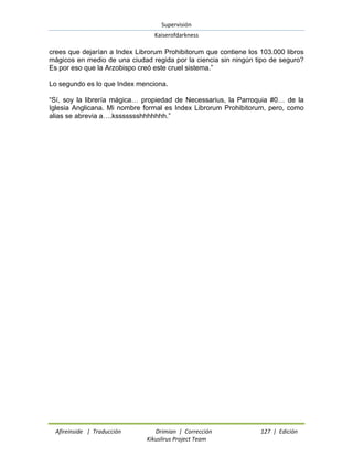 Supervisión 
Kaiserofdarkness 
Afireinside | Traducción Drimian | Corrección 127 | Edición 
Kikuslirus Project Team 
crees que dejarían a Index Librorum Prohibitorum que contiene los 103.000 libros mágicos en medio de una ciudad regida por la ciencia sin ningún tipo de seguro? Es por eso que la Arzobispo creó este cruel sistema.” Lo segundo es lo que Index menciona. “Sí, soy la librería mágica… propiedad de Necessarius, la Parroquia #0… de la Iglesia Anglicana. Mi nombre formal es Index Librorum Prohibitorum, pero, como alias se abrevia a….kssssssshhhhhhh.”  