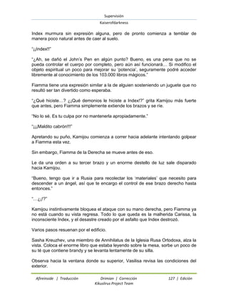 Supervisión 
Kaiserofdarkness 
Afireinside | Traducción Drimian | Corrección 127 | Edición 
Kikuslirus Project Team 
Index murmura sin expresión alguna, pero de pronto comienza a temblar de manera poco natural antes de caer al suelo. “¡¡Index!!” “¿Ah, se dañó el John‟s Pen en algún punto? Bueno, es una pena que no se pueda controlar el cuerpo por completo, pero aún así funcionará… Si modifico el objeto espiritual un poco para mejorar su „potencia‟, seguramente podré acceder libremente al conocimiento de los 103.000 libros mágicos.” Fiamma tiene una expresión similar a la de alguien sosteniendo un juguete que no resultó ser tan divertido como esperaba. “¿Qué hiciste…? ¿¡Qué demonios le hiciste a Index!?” grita Kamijou más fuerte que antes, pero Fiamma simplemente extiende los brazos y se ríe. “No lo sé. Es tu culpa por no mantenerla apropiadamente.” “¡¡¡Maldito cabrón!!!” Apretando su puño, Kamijou comienza a correr hacia adelante intentando golpear a Fiamma esta vez. Sin embargo, Fiamma de la Derecha se mueve antes de eso. Le da una orden a su tercer brazo y un enorme destello de luz sale disparado hacia Kamijou. “Bueno, tengo que ir a Rusia para recolectar los „materiales‟ que necesito para descender a un ángel, así que te encargo el control de ese brazo derecho hasta entonces.” “…¿¡!?” Kamijou instintivamente bloquea el ataque con su mano derecha, pero Fiamma ya no está cuando su vista regresa. Todo lo que queda es la malherida Carissa, la inconsciente Index, y el desastre creado por el asfalto que Index destrozó. Varios pasos resuenan por el edificio. Sasha Kreuzhev, una miembro de Annihilatus de la Iglesia Rusa Ortodoxa, alza la vista. Coloca el enorme libro que estaba leyendo sobre la mesa, sorbe un poco de su té que contiene brandy y se levanta lentamente de su silla. 
Observa hacia la ventana donde su superior, Vasilisa revisa las condiciones del exterior.  