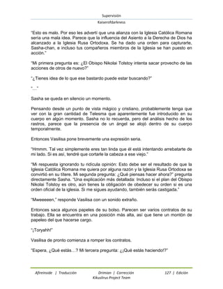 Supervisión 
Kaiserofdarkness 
Afireinside | Traducción Drimian | Corrección 127 | Edición 
Kikuslirus Project Team 
“Esto es malo. Por eso les advertí que una alianza con la Iglesia Católica Romana sería una mala idea. Parece que la influencia del Asiento a la Derecha de Dios ha alcanzado a la Iglesia Rusa Ortodoxa. Se ha dado una orden para capturarte, Sasha-chan, e incluso tus compañeros miembros de la Iglesia se han puesto en acción.” “Mi primera pregunta es: ¿El Obispo Nikolai Tolstoy intenta sacar provecho de las acciones de otros de nuevo?” “¿Tienes idea de lo que ese bastardo puede estar buscando?” “…” Sasha se queda en silencio un momento. Pensando desde un punto de vista mágico y cristiano, probablemente tenga que ver con la gran cantidad de Telesma que aparentemente fue introducido en su cuerpo en algún momento. Sasha no lo recuerda, pero del análisis hecho de los rastros, parece que la presencia de un ángel se alojó dentro de su cuerpo temporalmente. Entonces Vasilisa pone brevemente una expresión seria. “Hmmm. Tal vez simplemente eres tan linda que él está intentando arrebatarte de mi lado. Si es así, tendré que cortarle la cabeza a ese viejo.” “Mi respuesta ignorando tu ridícula opinión: Esto debe ser el resultado de que la Iglesia Católica Romana me quiera por alguna razón y la Iglesia Rusa Ortodoxa se convirtió en su títere. Mi segunda pregunta: ¿Qué piensas hacer ahora?” pregunta directamente Sasha. “Una explicación más detallada: Incluso si el plan del Obispo Nikolai Tolstoy es otro, aún tienes la obligación de obedecer su orden si es una orden oficial de la iglesia. Si me sigues ayudando, también serás castigada.” “Mweeeeen,” responde Vasilisa con un sonido extraño. Entonces saca algunos papeles de su bolso. Parecen ser varios contratos de su trabajo. Ella se encuentra en una posición más alta, así que tiene un montón de papeleo del que hacerse cargo. “¡Toryahh!” Vasilisa de pronto comienza a romper los contratos. “Espera, ¿Qué estás…? Mi tercera pregunta: ¿¡Qué estás haciendo!?”  
