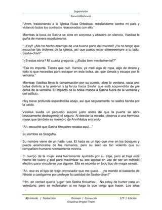 Supervisión 
Kaiserofdarkness 
Afireinside | Traducción Drimian | Corrección 127 | Edición 
Kikuslirus Project Team 
“Umm, traicionando a la Iglesia Rusa Ortodoxa, rebelándome contra mi país y violando todos los contratos relacionados con ello.” Mientras la boca de Sasha se abre en sorpresa y observa en silencio, Vasilisa le guiña de manera espeluznante. “¡¡Yay!! ¡¡Me he hecho enemiga de una buena parte del mundo!! ¡Ya no tengo que escuchar las órdenes de la iglesia, así que puedo estar siiieeeeempre a tu lado, Sasha-chan!” “¿E-estas ebria? Mi cuarta pregunta: ¿¡Estás bien mentalmente!?” “Eso no importa. Tienes que huir. Vamos, ya metí algo de ropa, algo de dinero y todo lo que necesitas para escapar en esta bolsa, así que tómala y escapa por la ventana.” Mientras Vasilisa lleva la conversación por su cuenta, abre la ventana, saca una bolsa distinta a la anterior y la lanza hacia Sasha que está sorprendida de pie cerca de la ventana. El impacto de la bolsa manda a Sasha fuera de la ventana y del edificio. Hay nieve profunda esperándola abajo, así que seguramente no saldrá herida por la caída. Vasilisa suelta un pequeño suspiro justo antes de que la puerta se abra bruscamente destruyendo el seguro. Al desviar la mirada, observa a una hermosa mujer que también es miembro de Annihilatus entrando. “Ah, escuché que Sasha Kreuzhev estaba aquí…” Su nombre es Skogsfru. Su nombre viene de un hada rusa. El hada es un tipo que vive en los bosques y puede enamorarse de los humanos, pero su sexo es tan violento que su compañero humano normalmente moriría. El cuerpo de la mujer está fuertemente ajustado por su traje, pero el traje está hecho de cuero y piel para maximizar su sex appeal en vez de ser un método efectivo para vincularse con alguien. Ella es experta en todo tipo de magia sexual. “Ah, ese es el tipo de traje provocador que me gusta… ¿te mandó el bastardo de Nikolai a castigarme por proteger la castidad de Sasha-chan?” 
“Hm, en verdad quería „jugar‟ con Sasha Kreuzhev… No estoy de humor para un vejestorio, pero se molestarán si no hago lo que tengo que hacer. Los altos  