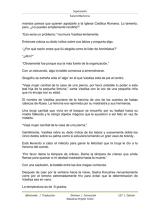 Supervisión 
Kaiserofdarkness 
Afireinside | Traducción Drimian | Corrección 127 | Edición 
Kikuslirus Project Team 
mandos parece que quieren agradarle a la Iglesia Católica Romana. Lo lamento, pero, ¿no puedes simplemente rendirte?” “Eso sería un problema,” murmura Vasilisa lentamente. Entonces coloca su dedo índice sobre sus labios y pregunta algo. “¿Por qué razón crees que fui elegida como la líder de Annihilatus?” “¿Ahn?” “Obviamente fue porque soy la más fuerte de la organización.” Con un estruendo, algo invisible comienza a arremolinarse. Skogsfru se extraña ante el „algo‟ en el que Vasilisa está de pie al centro. “Vieja mujer caníbal de la casa de una pierna, por favor préstale tu poder a esta leal hija de la pequeña fortuna,” canta Vasilisa con la voz de una pequeña niña que no encaja con su edad. El nombre de Vasilisa proviene de la heroína de uno de los cuentos de hadas clásicos de Rusia. La heroína era reprimida por su madrastra y sus hermanas. Una bruja caníbal que vivía en el bosque se encariño por su lealtad hacia su madre fallecida y le otorgó objetos mágicos que la ayudaron a ser feliz en vez de matarla. “Vieja mujer caníbal de la casa de una pierna.” Gentilmente, Vasilisa retira su dedo índice de los labios y suavemente dobla los cinco dedos sobre su palma como si estuviera tomando un gran vaso de brandy. Está llevando a cabo el método para ganar la felicidad que la bruja le dio a la heroína del cuento. “Por favor dame la lámpara de cráneo. Dame la lámpara de cráneo que emite flamas para quemar a mi desleal madrastra hasta la muerte.” Con una explosión, la batalla entre las dos magas comienza. Después de caer por la ventana hacia la nieve, Sasha Kreuzhev renuentemente corre por el terreno extremadamente frío para evitar que la determinación de Vasilisa sea en vano. 
La temperatura es de -5 grados.  