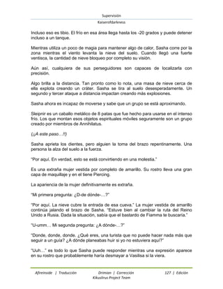 Supervisión 
Kaiserofdarkness 
Afireinside | Traducción Drimian | Corrección 127 | Edición 
Kikuslirus Project Team 
Incluso eso es tibio. El frío en esa área llega hasta los -20 grados y puede detener incluso a un tanque. Mientras utiliza un poco de magia para mantener algo de calor, Sasha corre por la zona mientras el viento levanta la nieve del suelo. Cuando llegó una fuerte ventisca, la cantidad de nieve bloqueo por completo su visión. Aún así, cualquiera de sus perseguidores son capaces de localizarla con precisión. Algo brilla a la distancia. Tan pronto como lo nota, una masa de nieve cerca de ella explota creando un cráter. Sasha se tira al suelo desesperadamente. Un segundo y tercer ataque a distancia impactan creando más explosiones. Sasha ahora es incapaz de moverse y sabe que un grupo se está aproximando. Sleipnir es un caballo metálico de 8 patas que fue hecho para usarse en el intenso frío. Los que montan esos objetos espirituales móviles seguramente son un grupo creado por miembros de Annihilatus. (¡¡A este paso…!!) Sasha aprieta los dientes, pero alguien la toma del brazo repentinamente. Una persona la alza del suelo a la fuerza. “Por aquí. En verdad, esto se está convirtiendo en una molestia.” Es una extraña mujer vestida por completo de amarillo. Su rostro lleva una gran capa de maquillaje y en el tiene Piercing. La apariencia de la mujer definitivamente es extraña. “Mi primera pregunta: ¿D-de dónde-…?” “Por aquí. La nieve cubre la entrada de esa cueva.” La mujer vestida de amarillo continúa jalando el brazo de Sasha. “Estuve bien al cambiar la ruta del Reino Unido a Rusia. Dada la situación, sabía que el bastardo de Fiamma te buscaría.” “U-umm… Mi segunda pregunta: ¿A dónde-…?” “Donde, donde, donde. ¿Qué eres, una turista que no puede hacer nada más que seguir a un guía? ¿A dónde planeabas huir si yo no estuviera aquí?” “Uuh…” es todo lo que Sasha puede responder mientras una expresión aparece en su rostro que probablemente haría desmayar a Vasilisa si la viera.  