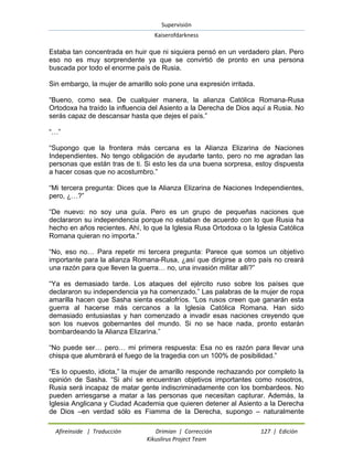 Supervisión 
Kaiserofdarkness 
Afireinside | Traducción Drimian | Corrección 127 | Edición 
Kikuslirus Project Team 
Estaba tan concentrada en huir que ni siquiera pensó en un verdadero plan. Pero eso no es muy sorprendente ya que se convirtió de pronto en una persona buscada por todo el enorme país de Rusia. Sin embargo, la mujer de amarillo solo pone una expresión irritada. “Bueno, como sea. De cualquier manera, la alianza Católica Romana-Rusa Ortodoxa ha traído la influencia del Asiento a la Derecha de Dios aquí a Rusia. No serás capaz de descansar hasta que dejes el país.” “…” “Supongo que la frontera más cercana es la Alianza Elizarina de Naciones Independientes. No tengo obligación de ayudarte tanto, pero no me agradan las personas que están tras de ti. Si esto les da una buena sorpresa, estoy dispuesta a hacer cosas que no acostumbro.” “Mi tercera pregunta: Dices que la Alianza Elizarina de Naciones Independientes, pero, ¿…?” “De nuevo: no soy una guía. Pero es un grupo de pequeñas naciones que declararon su independencia porque no estaban de acuerdo con lo que Rusia ha hecho en años recientes. Ahí, lo que la Iglesia Rusa Ortodoxa o la Iglesia Católica Romana quieran no importa.” “No, eso no… Para repetir mi tercera pregunta: Parece que somos un objetivo importante para la alianza Romana-Rusa, ¿así que dirigirse a otro país no creará una razón para que lleven la guerra… no, una invasión militar allí?” “Ya es demasiado tarde. Los ataques del ejército ruso sobre los países que declararon su independencia ya ha comenzado.” Las palabras de la mujer de ropa amarilla hacen que Sasha sienta escalofríos. “Los rusos creen que ganarán esta guerra al hacerse más cercanos a la Iglesia Católica Romana. Han sido demasiado entusiastas y han comenzado a invadir esas naciones creyendo que son los nuevos gobernantes del mundo. Si no se hace nada, pronto estarán bombardeando la Alianza Elizarina.” “No puede ser… pero… mi primera respuesta: Esa no es razón para llevar una chispa que alumbrará el fuego de la tragedia con un 100% de posibilidad.” 
“Es lo opuesto, idiota,” la mujer de amarillo responde rechazando por completo la opinión de Sasha. “Si ahí se encuentran objetivos importantes como nosotros, Rusia será incapaz de matar gente indiscriminadamente con los bombardeos. No pueden arriesgarse a matar a las personas que necesitan capturar. Además, la Iglesia Anglicana y Ciudad Academia que quieren detener al Asiento a la Derecha de Dios –en verdad sólo es Fiamma de la Derecha, supongo – naturalmente  