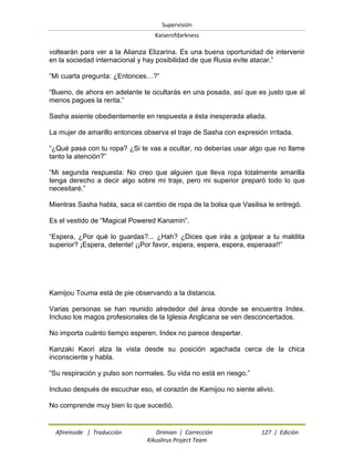 Supervisión 
Kaiserofdarkness 
Afireinside | Traducción Drimian | Corrección 127 | Edición 
Kikuslirus Project Team 
voltearán para ver a la Alianza Elizarina. Es una buena oportunidad de intervenir en la sociedad internacional y hay posibilidad de que Rusia evite atacar.” “Mi cuarta pregunta: ¿Entonces…?” “Bueno, de ahora en adelante te ocultarás en una posada, así que es justo que al menos pagues la renta.” Sasha asiente obedientemente en respuesta a ésta inesperada aliada. La mujer de amarillo entonces observa el traje de Sasha con expresión irritada. “¿Qué pasa con tu ropa? ¿Si te vas a ocultar, no deberías usar algo que no llame tanto la atención?” “Mi segunda respuesta: No creo que alguien que lleva ropa totalmente amarilla tenga derecho a decir algo sobre mi traje, pero mi superior preparó todo lo que necesitaré.” Mientras Sasha habla, saca el cambio de ropa de la bolsa que Vasilisa le entregó. Es el vestido de “Magical Powered Kanamin”. “Espera, ¿Por qué lo guardas?... ¿Hah? ¿Dices que irás a golpear a tu maldita superior? ¡Espera, detente! ¡¡Por favor, espera, espera, espera, esperaaa!!” Kamijou Touma está de pie observando a la distancia. Varias personas se han reunido alrededor del área donde se encuentra Index. Incluso los magos profesionales de la Iglesia Anglicana se ven desconcertados. No importa cuánto tiempo esperen, Index no parece despertar. Kanzaki Kaori alza la vista desde su posición agachada cerca de la chica inconsciente y habla. “Su respiración y pulso son normales. Su vida no está en riesgo.” Incluso después de escuchar eso, el corazón de Kamijou no siente alivio. 
No comprende muy bien lo que sucedió.  