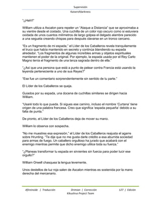 Supervisión 
Kaiserofdarkness 
Afireinside | Traducción Drimian | Corrección 127 | Edición 
Kikuslirus Project Team 
―¡¡Heh!!‖ William utiliza a Ascalon para repeler un ―Ataque a Distancia‖ que se aproximaba a su vientre desde el costado. Una cuchilla de un color rojo oscuro como si estuviera oxidada de unos cuantos milímetros de largo golpea el delgado alambre parecido a una segueta creando chispas para después clavarse en un tronco cercano. ―Es un fragmento de mi espada,‖ el Líder de los Caballeros revela tranquilamente el truco que había mantenido en secreto y continúa blandiendo su espada alrededor. ―Los fragmentos de algunas increíbles armas y objetos espirituales mantienen el poder de la original. Por ejemplo, la espada usada por el Rey Carlo Magno tenía el fragmento de una lanza sagrada dentro de ella.‖ ―¿Así que una persona que está a punto de pelear contra Francia está usando la leyenda perteneciente a uno de sus Reyes?‖ ―Ese fue un comentario sorprendentemente sin sentido de tu parte.‖ El Líder de los Caballeros se queja. Guiados por su espada, una docena de cuchillas similares se dirigen hacia William. ―Usaré todo lo que pueda. Si sigues ese camino, incluso el nombre ‗Curtana‘ tiene origen de una palabra francesa. Creo que significa ‗espada pequeña‘ debido a su falta de punta.‖ De pronto, el Líder de los Caballeros deja de mover su mano. William lo observa con sospecha. ―No me muestres esa expresión,‖ el Líder de los Caballeros reajusta el agarre sobre Hrunting. ―Te dije que no me gusta darle crédito a esa aburrida sociedad para armas de fuego. Un caballero orgulloso ha jurado que acabará con el enemigo mientras permite que dicho enemigo utilice toda su fuerza.‖ ―¿Planeas transformar tu espada en sirvientes sin fuerza para poder lucir ese orgullo?‖ William Orwell chasquea la lengua levemente. Unos destellos de luz roja salen de Ascalon mientras es sostenida por la mano derecha del mercenario.  