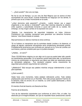 Supervisión 
Kaiserofdarkness 
Afireinside | Traducción Drimian | Corrección 127 | Edición 
Kikuslirus Project Team 
“… ¿Qué sucede?” dice una voz baja. No fue la voz de Kamijou. La voz vino de Stiyl Magnus que se acerca al área acompañado de Laura Stuart. Cuando finalmente se reagrupa con los demás, lo primero que ve es a Index inconsciente en el suelo. “¿¡Qué demonios está pasando!? ¿¡Cuánto… cuánto tiempo vas a seguir engañando a los demás e hiriéndola!?” grita Stiyl mientras desecha la relación entre superior y subordinado tomando a Laura del cuello de su vestido. Sin embargo, no hay ningún cambio en la expresión de Laura. “Detente. Los mecanismos de seguridad instalados en Index Librorum Prohibitorum son medidas necesarias para garantizar sus derechos humanos básicos,” dice Elizard desde el costado. Stiyl permanece en silencio mientras la reina continúa. “Si no hubiera un mecanismo que la controlara desde Londres a la distancia, el riesgo de alguien intentando secuestrarla sería simplemente demasiado grande. Probablemente tendríamos que confinarla por siempre en la Torre de Londres con sus brazos y piernas cortados para que no pudiera escapar.” “¿Hablas… en serio?” “Esos 103.000 libros mágicos no son algo con lo que se pueda tratar sólo usando tus sentimientos personales. Si no tenemos control total sobre ella, no tendríamos manera de contrarrestar un argumento que dijera que debe ser asesinada porque es demasiado peligrosa… Fue necesario preparar varios mecanismos de seguridad para prevenir argumentos tan extremos.” “¡¡Maldición!!” Stiyl escupe esa palabra mientras empuja violentamente a Laura para apartarla. (¿Qué sucede?) Hasta hace unos momentos, todos estaban disfrutando juntos. Todo estaba predispuesto para terminar en un final feliz. Pero sólo porque apareció Fiamma de la Derecha, todo se arruinó. En un instante, su unión quedó destrozada y ahora están discutiendo. El miembro final del Asiento a la Derecha de Dios. Fiamma de la Derecha. 
“Uno de los elementos importantes que conforman el John‟s Pen, el collar, fue destruido por el Imagine Breaker, así que es imposible hacer predicciones usando  