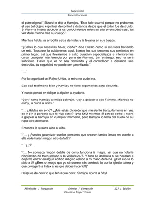 Supervisión 
Kaiserofdarkness 
Afireinside | Traducción Drimian | Corrección 127 | Edición 
Kikuslirus Project Team 
el plan original,” Elizard le dice a Kamijou. “Este fallo ocurrió porque no probamos el uso del objeto espiritual de control a distancia desde que el collar fue destruido. Si Fiamma intenta acceder a los conocimientos mientras ella se encuentra así, tal vez dañe mucho más su cuerpo.” Mientras habla, se arrodilla cerca de Index y la levanta en sus brazos. “¿Sabes lo que necesitas hacer, cierto?” dice Elizard como si estuviera haciendo un reto. “Nosotros la cuidaremos aquí. Somos los que creamos sus cimientos en primer lugar, así que llevaremos a cabo curación especializada e intentaremos cortar cualquier interferencia por parte de Fiamma. Sin embargo, eso no será suficiente. Hasta que él no sea derrotado y el controlador a distancia sea destruido, su seguridad no puede ser garantizada.” “…” Por la seguridad del Reino Unido, la reina no pude irse. Eso está totalmente bien y Kamijou no tiene argumentos para discutirlo. Y nunca pensó en obligar a alguien a ayudarlo. “Stiyl,” llama Kamijou al mago pelirrojo. “Voy a golpear a ese Fiamma. Mientras no estoy, tú cuida a Index.” “… ¿Hablas en serio? ¿¡Me estás diciendo que me siente tranquilamente en vez de ir por la persona que le hizo esto!?” grita Stiyl mientras él parece como si fuera a golpear a Kamijou en cualquier momento, pero Kamijou lo toma del cuello de su ropa para acercarlo. Entonces le susurra algo al oído. “(… ¿¡Puedes garantizar que las personas que crearon tantas farsas en cuanto a ella no le harán ningún otro daño!?)” “…¿¡!?” “(… No conozco ningún detalle de cómo funciona la magia, así que no notaría ningún tipo de truco incluso si la vigilara 24/7. Y todo se acabaría si se negaran a dejarme entrar en algún edificio mágico debido a mi mano derecha. ¡¡Por eso te lo pido a ti!! ¡¡Eres un mago que yo sé que no irás con todo lo que la iglesia quiera y que protegerá a Index si es que debes hacerlo!!)” Después de decir lo que tenía que decir, Kamijou aparta a Stiyl.  