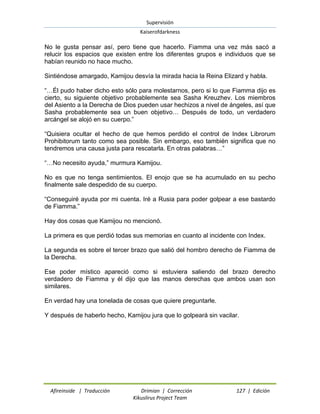 Supervisión 
Kaiserofdarkness 
Afireinside | Traducción Drimian | Corrección 127 | Edición 
Kikuslirus Project Team 
No le gusta pensar así, pero tiene que hacerlo. Fiamma una vez más sacó a relucir los espacios que existen entre los diferentes grupos e individuos que se habían reunido no hace mucho. Sintiéndose amargado, Kamijou desvía la mirada hacia la Reina Elizard y habla. “…Él pudo haber dicho esto sólo para molestarnos, pero si lo que Fiamma dijo es cierto, su siguiente objetivo probablemente sea Sasha Kreuzhev. Los miembros del Asiento a la Derecha de Dios pueden usar hechizos a nivel de ángeles, así que Sasha probablemente sea un buen objetivo… Después de todo, un verdadero arcángel se alojó en su cuerpo.” “Quisiera ocultar el hecho de que hemos perdido el control de Index Librorum Prohibitorum tanto como sea posible. Sin embargo, eso también significa que no tendremos una causa justa para rescatarla. En otras palabras…” “…No necesito ayuda,” murmura Kamijou. No es que no tenga sentimientos. El enojo que se ha acumulado en su pecho finalmente sale despedido de su cuerpo. “Conseguiré ayuda por mi cuenta. Iré a Rusia para poder golpear a ese bastardo de Fiamma.” Hay dos cosas que Kamijou no mencionó. La primera es que perdió todas sus memorias en cuanto al incidente con Index. La segunda es sobre el tercer brazo que salió del hombro derecho de Fiamma de la Derecha. Ese poder místico apareció como si estuviera saliendo del brazo derecho verdadero de Fiamma y él dijo que las manos derechas que ambos usan son similares. En verdad hay una tonelada de cosas que quiere preguntarle. Y después de haberlo hecho, Kamijou jura que lo golpeará sin vacilar. 