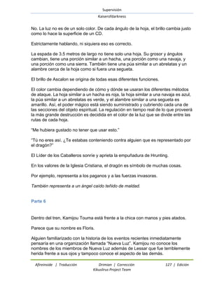 Supervisión 
Kaiserofdarkness 
Afireinside | Traducción Drimian | Corrección 127 | Edición 
Kikuslirus Project Team 
No. La luz no es de un solo color. De cada ángulo de la hoja, el brillo cambia justo como lo hace la superficie de un CD. Estrictamente hablando, ni siquiera eso es correcto. La espada de 3.5 metros de largo no tiene solo una hoja. Su grosor y ángulos cambian, tiene una porción similar a un hacha, una porción como una navaja, y una porción como una sierra. También tiene una púa similar a un abrelatas y un alambre cerca de la hoja como si fuera una segueta. El brillo de Ascalon se origina de todas esas diferentes funciones. El color cambia dependiendo de cómo y dónde se usaran los diferentes métodos de ataque. La hoja similar a un hacha es roja, la hoja similar a una navaja es azul, la púa similar a un abrelatas es verde, y el alambre similar a una segueta es amarillo. Así, el poder mágico está siendo suministrado y cubriendo cada una de las secciones del objeto espiritual. La regulación en tiempo real de lo que proveerá la más grande destrucción es decidida en el color de la luz que se divide entre las rutas de cada hoja. ―Me hubiera gustado no tener que usar esto.‖ ―Tú no eres así. ¿Te estabas conteniendo contra alguien que es representado por el dragón?‖ El Líder de los Caballeros sonríe y aprieta la empuñadura de Hrunting. En los valores de la Iglesia Cristiana, el dragón es símbolo de muchas cosas. Por ejemplo, representa a los paganos y a las fuerzas invasoras. También representa a un ángel caído teñido de maldad. 
Parte 6 
Dentro del tren, Kamijou Touma está frente a la chica con manos y pies atados. Parece que su nombre es Floris. 
Alguien familiarizado con la historia de los eventos recientes inmediatamente pensaría en una organización llamada ―Nueva Luz‖. Kamijou no conoce los nombres de los miembros de Nueva Luz además de Lessar que fue terriblemente herida frente a sus ojos y tampoco conoce el aspecto de las demás.  