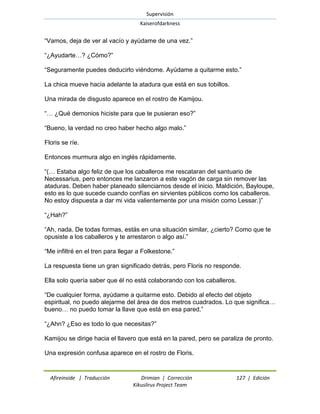 Supervisión 
Kaiserofdarkness 
Afireinside | Traducción Drimian | Corrección 127 | Edición 
Kikuslirus Project Team 
―Vamos, deja de ver al vacío y ayúdame de una vez.‖ ―¿Ayudarte…? ¿Cómo?‖ ―Seguramente puedes deducirlo viéndome. Ayúdame a quitarme esto.‖ La chica mueve hacia adelante la atadura que está en sus tobillos. Una mirada de disgusto aparece en el rostro de Kamijou. ―… ¿Qué demonios hiciste para que te pusieran eso?‖ ―Bueno, la verdad no creo haber hecho algo malo.‖ Floris se ríe. Entonces murmura algo en inglés rápidamente. ―(… Estaba algo feliz de que los caballeros me rescataran del santuario de Necessarius, pero entonces me lanzaron a este vagón de carga sin remover las ataduras. Deben haber planeado silenciarnos desde el inicio. Maldición, Bayloupe, esto es lo que sucede cuando confías en sirvientes públicos como los caballeros. No estoy dispuesta a dar mi vida valientemente por una misión como Lessar.)‖ ―¿Hah?‖ ―Ah, nada. De todas formas, estás en una situación similar, ¿cierto? Como que te opusiste a los caballeros y te arrestaron o algo así.‖ ―Me infiltré en el tren para llegar a Folkestone.‖ La respuesta tiene un gran significado detrás, pero Floris no responde. Ella solo quería saber que él no está colaborando con los caballeros. ―De cualquier forma, ayúdame a quitarme esto. Debido al efecto del objeto espiritual, no puedo alejarme del área de dos metros cuadrados. Lo que significa… bueno… no puedo tomar la llave que está en esa pared.‖ ―¿Ahn? ¿Eso es todo lo que necesitas?‖ Kamijou se dirige hacia el llavero que está en la pared, pero se paraliza de pronto. Una expresión confusa aparece en el rostro de Floris.  